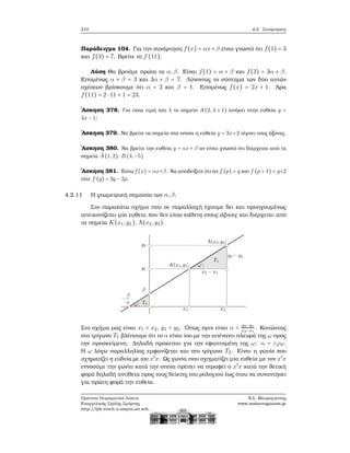 210 4.2. Συνάρτησεις
Παράδειγμα 104. Για την συνάρτηση f(x) = αx+β είναι γνωστό ότι f(1) = 3
και f(3) = 7. Βρείτε το f (11).
Λύση Θα ϐρούμε πρώτα τα α,β. Είναι f(1) = α + β και f(3) = 3α + β.
Επομένως α + β = 3 και 3α + β = 7. Λύνοντας το σύστημα των δύο αυτών
σχέσεων ϐρίσκουμε ότι α = 2 και β = 1. Επομένως f(x) = 2x + 1. ΄Αρα
f(11) = 2 ⋅ 11 + 1 = 23.
΄Ασκηση 378. Για ποια τιμή του λ το σημείο A(2,λ + 1) ανήκει στην ευθεία y =
4x − 1;
΄Ασκηση 379. Να ϐρείτε τα σημεία στα οποία η ευθεία y = 3x+2 τέμνει τους άξονες.
΄Ασκηση 380. Να ϐρείτε την ευθεία y = αx + β αν είναι γνωστό ότι διέρχεται από τα
σημεία A(1,2), B (4,−5)
΄Ασκηση 381. ΄Εστω f(x) = αx+β. Να αποδείξετε ότι αν f (p) = q και f (p + 1) = q+2
τότε f (q) = 3q − 2p.
4.2.11 Η γεωμετρική σημασία των α,β.
Στο παρακάτω σχήμα που σε παραλλαγή έχουμε δει και προηγουμένως
απεικονίζεται μία ευθεία που δεν είναι κάθετη στους άξονες και διέρχεται από
τα σημεία K(x1,y1), Λ(x2,y2).
Στο σχήμα μας είναι x1 < x2, y1 < y2. ΄Οπως πριν είναι α = y2−y1
x2−x1
. Κοιτώντας
στο τρίγωνο T1 ϐλέπουμε ότι το α είναι ίσο με την απέναντι πλευρά της ω προς
την προσκείμενη. Δηλαδή πρόκειται για την εφαπτομένη της ω: α = εϕω.
Η ω λόγω παραλληλίας εμφανίζεται και στο τρίγωνο T2. Είναι η γωνία που
σχηματίζει η ευθεία με τον x′
x. Ως γωνία που σχηματίζει μία ευθεία με τον x′
x
εννοούμε την γωνία κατά την οποία πρέπει να στραφεί ο x′
x κατά την ϑετική
ϕορά δηλαδή αντίθετα προς τους δείκτες του ϱολογιού έως ότου να συναντήσει
για πρώτη ϕορά την ευθεία.
Πρότυπο Πειραματικό Λύκειο
Ευαγγελικής Σχολής Σμύρνης
http://lyk-evsch-n-smyrn.att.sch.gr
Ν.Σ. Μαυρογιάννης
www.nsmavrogiannis.gr
 