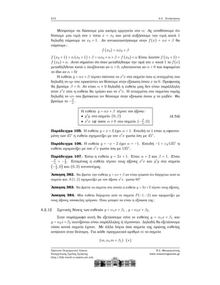 212 4.2. Συνάρτησεις
Μπορούμε να δώσουμε μία ακόμη ερμηνεία στο α: Ας υποθέσουμε ότι
δίνουμε μία τιμή στο x έστω x = x0 και μετά αυξήσουμε την τιμή κατά 1
δηλαδή πάρουμε το x0 + 1. Αν αντικαταστήσουμε στην f(x) = αx + β ϑα
πάρουμε:
f (x0) = αx0 + β
f (x0 + 1) = α (x0 + 1) + β = αx0 + α + β = f (x0) + α Είναι λοιπόν f (x0 + 1) =
f (x0) + α. Αυτό σημαίνει ότι όταν μεταβάλουμε την τιμή του x κατά 1 το f(x)
μεταβάλλεται κατά α (αυξάνεται αν α > 0, ελαττώνεται αν α < 0 και παραμένει
το ίδιο αν α = 0)
Η ευθεία y = αx + β τέμνει πάντοτε το x′
x στο σημείο που η τεταγμένη του
δηλαδή το «y» του προκύπτει αν ϑέσουμε στην εξίσωση όπου x το 0. Προφανώς
ϑα ϐρούμε β = 0. Αν είναι α ≠ 0 δηλαδή η ευθεία μας δεν είναι παράλληλη
στον x′
x τότε η ευθεία ϑα τμήσει και το x′
x. Η τεταγμένη του σημείου τομής
δηλαδή το «x» του ϐρίσκεται αν ϑέσουμε στην εξίσωση όπου y το μηδέν. Θα
ϐρούμε το −β
α.
Η ευθεία y = αx + β τέμνει τον άξονα:
● y′
y στο σημείο (0,β)
● x′
x εφ΄ όσον α ≠ 0 στο σημείο (−β
α,0)
(4.54)
Παράδειγμα 105. Η ευθεία y = x + 3 έχει α = 1. Επειδή το 1 είναι η εφαπτο-
μένη των 45○
η ευθεία σχηματίζει με τον x′
x γωνία ίση με 45○
.
Παράδειγμα 106. Η ευθεία y = −x − 2 έχει α = −1. Επειδή −1 = εϕ135○
η
ευθεία σχηματίζει με τον x′
x γωνία ίση με 135○
.
Παράδειγμα 107. ΄Εστω η ευθεία y = 2x + 1. Είναι α = 2 και β = 1. Είναι
−β
α = −1
2. Επομένως η ευθεία τέμνει τους άξονες x′
x και y′
y στα σημεία
(−1
2,0) και (0,3) αντιστοίχως.
΄Ασκηση 382. Να ϐρείτε την ευθεία y = αx + β αν είναι γνωστό ότι διέρχεται από το
σημείο και A(1,2) σχηματίζει με τον άξονα x′
x. γωνία 60○
΄Ασκηση 383. Να ϐρείτε τα σημεία στα οποία η ευθεία y = 3x+2 τέμνει τους άξονες.
΄Ασκηση 384. Μία ευθεία διέρχεται από το σημείο P(−1,−2) και σχηματίζει με
τους άξονες ισοσκελές τρίγωνο. Ποια μπορεί να είναι η εξίσωση της;
4.2.12 Σχετικές ϑέσεις των ευθειών y = α1x + β1 , y = α2x + β2.
Στην παράγραφο αυτή ϑα εξετάσουμε πότε οι ευθείες y = α1x + β1 και
y = α2x+β2 ταυτίζονται είναι παράλληλες ή τέμνονται. Δηλαδή ϑα εξετάσουμε
πόσα κοινά σημεία έχουν. Με άλλα λόγια όσα σημεία της πρώτης ευθείας
ανήκουν στην δεύτερη. Για κάθε πραγματικό αριθμό m το σημείο
(m,α1m + β1) (∗)
Πρότυπο Πειραματικό Λύκειο
Ευαγγελικής Σχολής Σμύρνης
http://lyk-evsch-n-smyrn.att.sch.gr
Ν.Σ. Μαυρογιάννης
www.nsmavrogiannis.gr
 