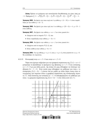 216 4.2. Συνάρτησεις
Λύση Πρέπει το γινόμενο των συντελεστών διευθύνσεως να είναι ίσος με
−1. Πράγματι (−1 −
√
2)(
√
2 − 1) = −(
√
2 + 1) (
√
2 − 1) = −(
√
2
2
− 1) = −1.
΄Ασκηση 385. Να ϐρείτε για ποια τιμή του t η ευθεία y = (4 − 2t)x+1 είναι παράλ-
ληλη με την ευθεία y = 3x − 2.
΄Ασκηση 386. Να ϐρείτε για ποια τιμή του t οι ευθείες y = (2t + 4)x + 4, y = 3t − 1
είναι κάθετες.
΄Ασκηση 387. Να ϐρείτε την ευθεία y = αx + β αν είναι γνωστό ότι:
Διέρχεται από το σημείο P (1 − 3), και
Είναι παράλληλη στην ευθεία y = −3x + 4
΄Ασκηση 388. Να ϐρείτε την ευθεία y = αx + β αν είναι γνωστό ότι:
Διέρχεται από το σημείο P (2,4), και
Είναι κάθετη στην ευθεία y = 8x + 3
΄Ασκηση 389. Για τις ευθείες y = α1x+β1 και y = α2x+β2 είναι γνωστό ότι α1α2 < 0.
Να αποδείξετε ότι τέμνονται.
4.2.13 Επιστροφή στην αx + β = 0 και στην αx + β > 0
Τώρα που έχουμε συζητήσει για την γραφική παράσταση της f (x) = αx+β
μπορούμε να ξαναδούμε τα Ϲητήματα της εξίσωσης αx + β = 0 και ανίσωσης
αx + β > 0 με μια άλλη ματιά. Ας πούμε ότι μας ενδιαφέρει να λύσουμε την
εξίσωση 2x − 1 = 0. Στην ουσία μας ενδιαφέρει να μάθουμε για ποια x η
συνάρτηση f(x) = 2x − 1 γίνεται ίση με μηδέν με άλλα λόγια ποιες είναι οι
τετμημένες των σημείων όπου η γραφική παράσταση της συνάρτησης τέμνει
το x′
x. Ενώ λύνοντας την ανίσωση 2x − 1 > 0 ενδιαφερόμαστε να μάθουμε για
ποια x η γραγική παράσταση της f(x) = 2x − 1 είνα πάνω από τον x′
x.
Πρότυπο Πειραματικό Λύκειο
Ευαγγελικής Σχολής Σμύρνης
http://lyk-evsch-n-smyrn.att.sch.gr
Ν.Σ. Μαυρογιάννης
www.nsmavrogiannis.gr
 