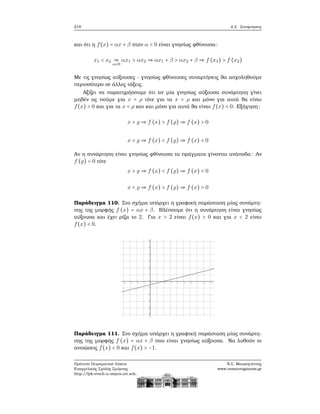 218 4.2. Συνάρτησεις
και ότι η f(x) = αx + β όταν α < 0 είναι γνησίως ϕθίνουσα:
x1 < x2 ⇒
α<0
αx1 > αx2 ⇒ αx1 + β > αx2 + β ⇒ f (x1) > f (x2)
Με τις γνησίως αύξουσες - γνησίως ϕθίνουσες συναρτήσεις ϑα ασχοληθούμε
περισσότερο σε άλλες τάξεις.
Αξίζει να παρατηρήσουμε ότι αν μία γνησίως αύξουσα συνάρτηση γίνει
μηδέν ας πούμε για x = ρ τότε για τα x > ρ και μόνο για αυτά ϑα είναι
f(x) > 0 και για τα x < ρ και και μόνο για αυτά ϑα είναι f(x) < 0. Εξήγηση:
x > ⇒ f (x) > f ( ) ⇒ f (x) > 0
x < ⇒ f (x) < f ( ) ⇒ f (x) < 0
Αν η συνάρτηση είναι γνησίως ϕθίνουσα τα πράγματα γίνονται ανάποδα: Αν
f ( ) = 0 τότε
x > ⇒ f (x) < f ( ) ⇒ f (x) < 0
x < ⇒ f (x) > f ( ) ⇒ f (x) > 0
Παράδειγμα 110. Στο σχήμα υπάρχει η γραφική παράσταση μίας συνάρτη-
σης της μορφής f (x) = αx + β. Βλέπουμε ότι η συνάρτηση είναι γνησίως
αύξουσα και έχει ϱίζα το 2. Για x > 2 είναι f(x) > 0 και για x < 2 είναι
f(x) < 0.
Παράδειγμα 111. Στο σχήμα υπάρχει η γραφική παράσταση μίας συνάρτη-
σης της μορφής f (x) = αx + β που είναι γνησίως αύξουσα. Να λυθούν οι
ανισώσεις f(x) < 0 και f(x) > −1.
Πρότυπο Πειραματικό Λύκειο
Ευαγγελικής Σχολής Σμύρνης
http://lyk-evsch-n-smyrn.att.sch.gr
Ν.Σ. Μαυρογιάννης
www.nsmavrogiannis.gr
 