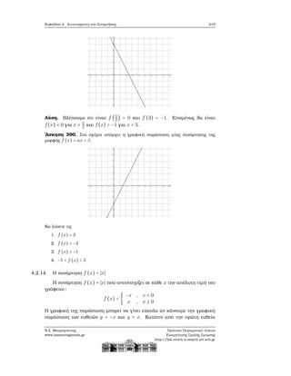 Κεφάλαιο 4. Συντεταγμένες και Συναρτήσεις 219
Λύση. Βλέπουμε ότι είναι f (5
2
) = 0 και f (3) = −1. Επομένως ϑα είναι
f(x) < 0 για x > 5
2 και f(x) > −1 για x < 3.
΄Ασκηση 390. Στο σχήμα υπάρχει η γραφική παράσταση μίας συνάρτησης της
μορφής f (x) = αx + β.
Να λύσετε τις
1. f (x) = 3
2. f (x) = −3
3. f (x) > −1
4. −5 < f (x) < 3
4.2.14 Η συνάρτηση f (x) = ∣x∣
Η συνάρτηση f (x) = ∣x∣ που αντιστοιχίζει σε κάθε x την απόλυτη τιμή του
γράφεται:
f (x) = {
−x , x < 0
x , x ≥ 0
Η γραφική της παράσταση μπορεί να γίνει εύκολα αν κάνουμε την γραφική
παράσταση των ευθειών y = −x και y = x. Κατόπιν από την πρώτη ευθεία
Ν.Σ. Μαυρογιάννης
www.nsmavrogiannis.gr
Πρότυπο Πειραματικό Λύκειο
Ευαγγελικής Σχολής Σμύρνης
http://lyk-evsch-n-smyrn.att.sch.gr
 