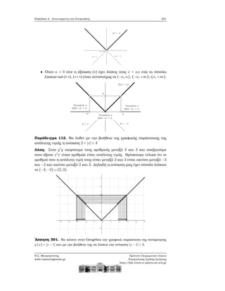 Κεφάλαιο 4. Συντεταγμένες και Συναρτήσεις 221
΄Οταν α > 0 τότε η εξίσωση (∗) έχει λύσεις τους x = ±α ενώ τα σύνολα
λύσεων των (∗∗), (∗∗∗) είναι αντιστοίχως τα (−α,α), (−α,+∞)∪(α,+∞).
Παράδειγμα 112. Να λυθεί με την ϐοήθεια της γραφικής παράστασης της
απόλυτης τιμής η ανίσωση 2 < ∣x∣ < 3
Λύση. Στον y′
y παίρνουμε τους αριθμούς μεταξύ 2 και 3 και αναζητούμε
στον άξονα x′
x τίνων αριθμών είναι απόλυτες τιμές. Βρίσκουμε τελικά ότι οι
αριθμοί που η απόλυτη τιμή τους είναι μεταξύ 2 και 3 είναι εκείνοι μεταξύ −3
και −2 και εκείνοι μεταξύ 2 και 3. Δηλαδή η ανίσωση μας έχει σύνολο λύσεων
το (−3,−2) ∪ (2,3).
΄Ασκηση 391. Να κάνετε στην Geogebra την γραφική παράσταση της συνάρτησης
g (x) = ∣x − 1∣ και με την ϐοήθεια της να λύσετε την ανίσωση ∣x − 1∣ < 3.
Ν.Σ. Μαυρογιάννης
www.nsmavrogiannis.gr
Πρότυπο Πειραματικό Λύκειο
Ευαγγελικής Σχολής Σμύρνης
http://lyk-evsch-n-smyrn.att.sch.gr
 