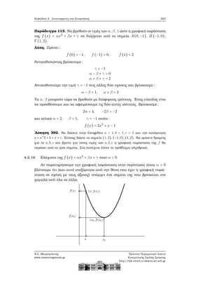 Κεφάλαιο 4. Συντεταγμένες και Συναρτήσεις 223
Παράδειγμα 113. Να ϐρεθούν οι τιμές των α, β, γ ώστε η γραφική παράσταση
της f (x) = αx2
+ βx + γ να διέρχεται από τα σημεία A(0,−1), B (−1,0),
Γ(1,2).
Λύση. Πρέπει:
f (0) = −1, f (−1) = 0, f (1) = 2
Αντικαθιστώντας ϐρίσκουμε:
γ = −1
α − β + γ = 0
α + β + γ = 2
Αντικαθιστούμε την τιμή γ = −1 στις άλλες δύο σχέσεις και ϐρίσκουμε:
α − β = 1, α + β = 3
Τα α, β μπορούν τώρα να ϐρεθούν με διάφορους τρόπους. ΄Ενας εύκολος είνα
να προσθέσουμε και να αφαιρέσουμε τις δύο αυτές ισότητες. Βρίσκουμε:
2α = 4, −2β = −2
και τελικά α = 2, β = 1, γ = −1 οπότε:
f (x) = 2x2
+ x − 1
΄Ασκηση 392. Να δώσετε στην Geogebra a = 1,b = 1,c = 1 και την συνάρτηση
a ∗ x∧
2 + b ∗ x + c. Επίσης δώστε τα σημεία (1,2),(−1,0),(1,2). Να ορίσετε δρομείς
για τα a,b,c και ϐρείτε για ποιες τιμές των a,b,c η γραφική παράσταση της f ϑα
περάσει από τα τρία σημεία. Στη συνέχεια λύστε το πρόβλημα αλγεβρικά.
4.2.16 Ελάχιστο της f (x) = αx2
+ βx + γ όταν α > 0.
Αν παρατηρήσουμε την γραφική παράσταση στην περίπτωση όπου α > 0
ϐλέπουμε ότι (και αυτό ανεξάρτητα από την ϑέση που έχει η γραφική παρά-
σταση σε σχέση με τους άξονες) υπάρχει ένα σημείο της που ϐρίσκεται πιο
χαμηλά από όλα τα άλλα.
Ν.Σ. Μαυρογιάννης
www.nsmavrogiannis.gr
Πρότυπο Πειραματικό Λύκειο
Ευαγγελικής Σχολής Σμύρνης
http://lyk-evsch-n-smyrn.att.sch.gr
 