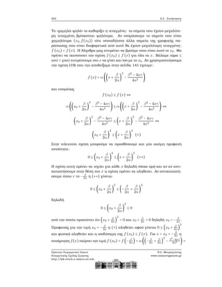 224 4.2. Συνάρτησεις
Το «χαμηλά-ψηλά» το καθορίζει η τεταγμένη: τα σημεία που έχουν μεγαλύτε-
ϱη τεταγμένη ϐρίσκονται ψηλότερα. Αν ονομάσουμε το σημείο που είναι
χαμηλότερα (x0,f(x0)) τότε οποιαδήποτε άλλα σημεία της γραφικής πα-
ϱάστασης που είναι διαφορετικά από αυτό ϑα έχουν μεγαλύτερη τεταγμένη:
f (x0) < f (x). Η ΄Αλγεβρα μας επιτρέπει να ϐρούμε ποιο είναι αυτό το x0. Θα
πρέπει να ικανοποιεί την σχέση f (x0) ≤ f (x) για όλα τα x. Βάλαμε τώρα ≤
αντί < γιατί επιτρέπουμε στο x να γίνει και ίσο με το x0. Αν χρησιμοποιήσουμε
την σχέση (19) που την αποδείξαμε στην σελίδα 141 έχουμε:
f (x) = α ((x +
β
2α
)
2
−
β2
− 4αγ
4α2
)
και επομένως
f (x0) ≤ f (x) ⇔
α ((x0 +
β
2α
)
2
−
β2
− 4αγ
4α2
) ≤ α ((x +
β
2α
)
2
−
β2
− 4αγ
4α2
) ⇔
(x0 +
β
2α
)
2
−
β2
− 4αγ
4α2
≤ (x +
β
2α
)
2
−
β2
− 4αγ
4α2
⇔
(x0 +
β
2α
)
2
≤ (x +
β
2α
)
2
(∗)
Στην τελευταία σχέση μπορούμε να προσθέσουμε και μία ακόμη προφανή
ανισότητα:
0 ≤ (x0 +
β
2α
)
2
≤ (x +
β
2α
)
2
(∗∗)
Η σχέση αυτή πρέπει να ισχύει για κάθε x δηλαδή όποια τιμή και αν αν αντι-
καταστήσουμε στην ϑέση του x η σχέση πρέπει να αληθεύει. Αν αντικαταστή-
σουμε όπου x το − β
2α η (∗∗) γίνεται
0 ≤ (x0 +
β
2α
)
2
≤ (−
β
2α
+
β
2α
)
2
δηλαδή
0 ≤ (x0 +
β
2α
)
2
≤ 0
από την οποία προκύπτει ότι (x0 + β
2α)
2
= 0 και x0 + β
2α = 0 δηλαδή x0 = − β
2α.
Προφανώς για την τιμή x0 = − β
2α η (∗) αληθεύει αφού γίνεται 0 ≤ (x0 + β
2α )
2
και ϕυσικά αληθεύει και η ισοδύναμη της f (x0) ≤ f (x). Για x = x0 = − β
2α η
συνάρτηση f(x) παίρνει την τιμή f (x0) = f (− β
2α) = α ((− β
2α + β
2α)
2
− β2
−4αγ
4α2 ) =
Πρότυπο Πειραματικό Λύκειο
Ευαγγελικής Σχολής Σμύρνης
http://lyk-evsch-n-smyrn.att.sch.gr
Ν.Σ. Μαυρογιάννης
www.nsmavrogiannis.gr
 