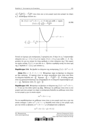 Κεφάλαιο 4. Συντεταγμένες και Συναρτήσεις 225
α (−β2−4αγ
4α2 ) = −β2−4αγ
4α που είναι και η πιο μικρή τιμή που μπορεί να πάρει
η f. Αποδείξαμε λοιπόν ότι:
Αν f (x) = αx2
+ βx + γ, α > 0 τότε για κάθε x ισχύει
f (x) ≥ f (− β
2α) = −β2
−4αγ
4α
(4.59)
Γενικά αν έχουμε μία συνάρτηση f ορισμένη στο A λέμε ότι η f παρουσιάζει
ελάχιστο στο x0 ∈ A το f (x0) αν ισχύει f (x) ≥ f (x0) για κάθε x ∈ A. Ση-
μειώστε ότι για να πούμε ότι ένας αριθμός m είναι ελάχιστο της f δεν αρκεί
να ισχύει απλώς f (x) ≥ m για όλα τα x. Πρέπει ο αριθμός αυτός να είναι τιμή
της f δηλαδή m = f(x0) για κάποιο x0.
Παράδειγμα 114. Να ϐρεθεί το ελάχιστο της συνάρτησης f (x) = 2x2
+ x + 2.
Λύση Εδώ α = 2, β = 1, γ = 2. Μπορούμε τώρα να ϐρούμε το ελάχιστο
με δύο τρόπους. Ο πρώτος είναι να πάμε κατευθείαν στον τύπο που δίνει
το ελάχιστο δηλαδή τον − Δ
4a . ΄Εχουμε − Δ
4a = −12
−4⋅2⋅2
4⋅2 = 15
8 . Ο άλλος τρόπος
είναι να χρησιμοποιήσουμε την πληροφορία ότι το ελάχιστο παρουσιάζεται για
x = − β
2α. Βρίσκουε πάλι f (− 1
2⋅2
) = 15
8 .
Παράδειγμα 115. Μπορούμε να ϐρούμε το ελάχιστο της f (x) = αx2
+βx+γ,
α > 0 και με ένα άλλο τρόπο ως εξής. Θέλουμε να μάθουμε ποια είναι η πιο
μικρή τιμή που μπορεί να πάρει η συνάρτηση δηλαδή να μάθουμε ποιο είναι
το πιο μικρό y για το οποίο ισχύει
αx2
+ βx + γ = y
Για να ακριβολογούμε να μάθουμε ποια είναι η πιο μικρή τιμή του y για την
οποία υπάρχει x ώστε αx2
+ βx + γ = y δηλαδή ποια είναι η πιο μικρή τιμή
για την οποία η εξίσωση αx2
+ βx + γ = y ή διαφορετικά η εξίσωση
αx2
+ βx + (γ − y) = 0 (∗)
Ν.Σ. Μαυρογιάννης
www.nsmavrogiannis.gr
Πρότυπο Πειραματικό Λύκειο
Ευαγγελικής Σχολής Σμύρνης
http://lyk-evsch-n-smyrn.att.sch.gr
 