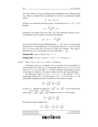226 4.2. Συνάρτησεις
έχει λύση. Αλλά το αν έχει μία εξίσωση λύση καθορίζεται από την διακρίνουσα
της. Πρέπει η διακρίνουσα της εξίσωσης (∗) να είναι μη αρνητική δηλαδή
πρέπει
β2
− 4αγ + 4αy ≥ 0
Λύνουμε την παραπάνω ανίσωση ως προς x και ϐρίσκουμε 4αy ≥ −(β2
− 4αγ)
δηλαδή
y ≥ −
β2
− 4αγ
4α
(∗∗)
επομένως η πιο μικρή τιμή του y είναι − Δ
4α. Για να ϐρούμε όμως για ποιο x
επιτυγχάνεται αυτή η πρέπει να λύσουμε την εξίσωση
αx2
+ βx + γ = −
β2
− 4αγ
4α
Αν το κάνουμε (δείτε άσκηση 395) ϑα ϐρούμε x = − β
2α. ΄Ενα πιο «οικονομικός»
τρόπος είναι να παρατηρήσουμε ότι η μικρότερη τιμή του y που είναι λύση
της (∗∗) είναι εκείνη που την κάνει να ισχύει σαν ισότητα. Τότε όμως η
διακρίνουσα της (∗) είναι μηδέν και έχει διπλή ϱίζα x = − β
2α.
΄Ασκηση 393. Βρείτε το ελάχιστο της x2
+ x + 1.
΄Ασκηση 394. Για ποιά m ισχύει 2m − 3 ≤ 4x2
− 8x + 5 για όλα τα x;
4.2.17 ΄Εχει η f (x) = αx2
+ βx + γ όταν α > 0 μέγιστο;
Αντίστοιχη έννοια με το ελάχιστο είναι το μέγιστο: Αν μία συνάρτηση f
είναι ορισμένη στο A λέμε ότι η f παρουσιάζει μέγιστο στο x0 ∈ A το f (x0) αν
ισχύει f (x) ≤ f (x0) για κάθε x ∈ A. Ισχύει ανάλογη παρατήρηση με εκείνη
που κάναμε στο ελάχιστο: Το μέγιστο πρέπει να είναι τιμή της συνάρτησης.
Θα εξετάσουμε τώρα αν η f (x) = αx2
+ βx + γ έχει μέγιστο. Αν η f
παρουσίαζε μέγιστο στο x0 τότε ϑα έπρεπε f (x) ≤ f (x0) για όλα τα x. Αν
εργασθούμε ακριβώς όπως πριν ϑα ϐρούμε ότι ϑα πρέπει να ισχύει
(x0 +
β
2α
)
2
≥ (x +
β
2α
)
2
για όλα τα x. Δηλαδή ϑα πρέπει (x0 + β
2α)
2
− (x + β
2α )
2
≥ 0 και επομένως ϑα
πρέπει
√
(x0 + β
2α)
2
≥
√
(x + β
2α )
2
δηλαδή για όλα τα x ∈ R ϑα ισχύει
∣x0 +
β
2α
∣ ≥ ∣x +
β
2α
∣
Η παραπάνω σχέση γράφεται και
−∣x0 +
β
2α
∣ ≤ x +
β
2α
≤ ∣x0 +
β
2α
∣
Πρότυπο Πειραματικό Λύκειο
Ευαγγελικής Σχολής Σμύρνης
http://lyk-evsch-n-smyrn.att.sch.gr
Ν.Σ. Μαυρογιάννης
www.nsmavrogiannis.gr
 