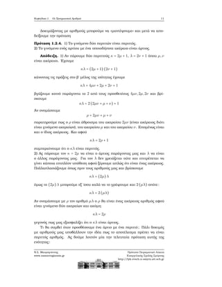 Κεφάλαιο 1. Οι Πραγματικοί Αριθμοί 11
Δοκιμάζοντας με αριθμούς μπορούμε να «μαντέψουμε» και μετά να απο-
δείξουμε την πρόταση
Πρόταση 1.2.4. 1) Το γινόμενο δύο περιττών είναι περιττός.
2) Το γινόμενο ενός αρτίου με ένα οποιοδήποτε ακέραιο είναι άρτιος.
Απόδειξη. 1) Αν πάρουμε δύο περιττούς κ = 2μ + 1, λ = 2ν + 1 όπου μ,ν
είναι ακέραιοι. ΄Εχουμε
κλ = (2μ + 1) (2ν + 1)
κάνοντας τις πράξεις στο ϐ΄ μέλος της ισότητας έχουμε
κλ = 4μν + 2μ + 2ν + 1
ϐγάζουμε κοινό παράγοντα το 2 από τους προσθετέους 4μν,2μ,2ν και ϐρί-
σκουμε
κλ = 2(2μν + μ + ν) + 1
Αν ονομάσουμε
ρ = 2μν + μ + ν
παρατηρούμε πως ο ρ είναι άθροισμα του ακεραίου 2μν (είναι ακέραιος διότι
είναι γινόμενο ακεραίων), του ακεραίου μ και του ακεραίου ν. Επομένως είναι
και ο ίδιος ακέραιος. Και αφού
κλ = 2ρ + 1
συμπεραίνουμε ότι ο κλ είναι περιττός.
2) Ας πάρουμε τον κ = 2μ να είναι ο άρτιος παράγοντας μας και λ να είναι
ο άλλος παράγοντας μας. Για τον λ δεν χρειάζεται ούτε και επιτρέπεται να
γίνει κάποια επιπλέον υπόθεση αφού ξέρουμε απλώς ότι είναι ένας ακέραιος.
Πολλαπλασιάζουμε όπως πριν τους αριθμούς μας και ϐρίσκουμε
κλ = (2μ)λ
όμως το (2μ)λ μπορούμε εξ΄ ίσου καλά να το γράψουμε και 2(μλ) οπότε:
κλ = 2(μλ)
Αν ονομάσουμε με ρ τον αριθμό μλ ο ρ ϑα είναι ένας ακέραιος αριθμός αφού
είναι γινόμενο δύο ακεραίων και ακόμη
κλ = 2ρ
γεγονός πως μας εξασφαλίζει ότι ο κλ είναι άρτιος.
Τι ϑα συμβεί όταν προσθέσουμε ένα άρτιο με ένα περιττό; Πάλι δοκιμές
με αριθμούς μας υποβάλλουν την ιδέα πως το αποτέλεσμα πρέπει να είναι
περιττός αριθμός. Ας δούμε λοιπόν μία την τελευταία πρόταση αυτής της
ενότητας:
Ν.Σ. Μαυρογιάννης
www.nsmavrogiannis.gr
Πρότυπο Πειραματικό Λύκειο
Ευαγγελικής Σχολής Σμύρνης
http://lyk-evsch-n-smyrn.att.sch.gr
 
