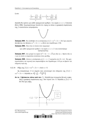 Κεφάλαιο 4. Συντεταγμένες και Συναρτήσεις 227
ή και
−∣x0 +
β
2α
∣ −
β
2α
α
≤ x ≤ ∣x0 +
β
2α
∣ −
β
2α
β
Δηλαδή ϑα πρέπει για κάθε πραγματικό αριθμό x να ισχύει α ≤ x ≤ β (άτοπο)
(δείτε 396). Συμπεραίνουμε λοιπόν ότι «προς τα πάνω» η γραφική παράσταση
της f επεκτείνεται απεριόριστα.
΄Ασκηση 395. Να αποδείξετε ότι η συνάρτηση f (x) = αx2
+ βx + γ δεν έχει μέγιστο
εξετάζοντας την εξίσωση αx2
+ βx + γ = y (δείτε και παράδειγμα 115).
΄Ασκηση 396. Που είναι το άτοπο στον ισχυρισμό
«για κάθε πραγματικό αριθμό x να ισχύει α ≤ x ≤ β» που συναντήσαμε
προηγουμένως;
΄Ασκηση 397. Δεν μπορεί να ισχύει 2x2
+ 3x − 1 <
√
2 για όλα τα x. Βρείτε όλα τα
x για τα οποία η παραπάνω ανισότητα είναι ψευδής.
΄Ασκηση 398. Δίνεται η συνάρτηση g (x) = x + 1
x
ορισμένη στο (0,+∞). Να χρη-
σιμοποιήσετε την τεχνική που παρουσιάζεται στο παράδειγμα 115 για να ϐρείτε την
ελάχιστη τιμή της.
4.2.18 Ρίζες της f (x) = αx2
+ βx + γ όταν α > 0.
Ας ονομάσουμε A το σημείο που αντιστοιχεί στο ελάχιστο της f (x) =
αx2
+ βx + γ δηλαδή το A(− β
2α,−β2−4αγ
4α ).
Αν το A ϐρίσκεται πάνω από τον x′
x δηλαδή έχει τεταγμένη ϑετική, ασφα-
λώς η γραφική παράσταση της f δεν τέμνει τον x′
x δηλαδή η f(x) = 0
δεν ϑα έχει ϱίζες.
Ν.Σ. Μαυρογιάννης
www.nsmavrogiannis.gr
Πρότυπο Πειραματικό Λύκειο
Ευαγγελικής Σχολής Σμύρνης
http://lyk-evsch-n-smyrn.att.sch.gr
 