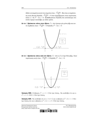 228 4.2. Συνάρτησεις
Αλλά η τεταγμένη αυτού του σημείου είναι −β2−4αγ
4α . Θα είναι η παράστα-
ση αυτή ϑετική δηλαδή −β2
−4αγ
4α > 0 όταν (εργαζόμαστε στην περίπτωση
όπου α > 0) β2
− 4αγ < 0. Επιβεβαιώνεται δηλαδή ένα αποτέλεσμα στο
οποίο είχαμε καταλήξει με άλλο τρόπο.
Αν το A ϐρίσκεται πάνω στον άξονα x′
x τότε έχουμε μία μόνο ϱίζα και αυ-
τό συμβαίνει όταν −β2
−4αγ
4α = 0 δηλαδή β2
− 4αγ = 0
Αν το A ϐρίσκεται κάτω από τον άξονα x′
x τότε η f (x) έχει δύο ϱίζες. Στην
περίπτωση αυτή είναι −β2
−4αγ
4α < 0 δηλαδή β2
− 4αγ > 0.
΄Ασκηση 399. Η εξίσωση x2
+ x + 1 = 0 δεν έχει λύσεις. Να αποδείξετε ότι και η
x2
+ x + 1 + 2012 = 0 δεν έχει λύσεις.
΄Ασκηση 400. Να αποδείξετε ότι αν α > 0, δ >) και η εξίσωση αx2
+ βx + γ = 0 δεν
έχει λύσεις τότε και η εξίσωση αx2
+ βx + γ + δ = 0 δεν έχει λύσεις.
Πρότυπο Πειραματικό Λύκειο
Ευαγγελικής Σχολής Σμύρνης
http://lyk-evsch-n-smyrn.att.sch.gr
Ν.Σ. Μαυρογιάννης
www.nsmavrogiannis.gr
 