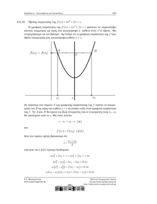 Κεφάλαιο 4. Συντεταγμένες και Συναρτήσεις 229
4.2.19 ΄Αξονας συμμετρίας της f (x) = αx2
+ βx + γ.
Η γραφική παράσταση της f (x) = αx2
+ βx + γ ϕαίνεται να παρουσιάζει
κάποια συμμετρία ως προς ένα κατακόρυφο (: κάθετο στον x′
x) άξονα. Θα
επιχειρήσουμε να τον ϐρούμε. Ας πούμε ότι η γραφική παράσταση της f έχει
άξονα συμμετρίας μία κατακόρυφη ευθεία x = s.
Αν πάρουμε ένα σημείο A της γραφικής παράστασης της f πρέπει το συμμε-
τρικό του B ως προς την ευθεία x = s να ανήκει πάλι στην γραφική παράσταση
της f. Τα A και B ϑα έχουν τις ίδιες τεταγμένες ενώ οι τετμημένες τους x1, x2
ϑα ισαπέχουν από το s. Θα είναι λοιπόν
s − x1 = x2 − s (#)
και
f (x1) = f (x2) (##)
Από την πρώτη σχέση ϐρίσκουμε ότι
s =
x1 + x2
2
ενώ από την (##) έχουμε διαδοχικά:
αx2
1 + βx1 + γ = αx2
2 + βx2 + γ ⇔
αx2
1 − αx2
2 + βx1 − βx2 = 0 ⇔
α (x2
1 − x2
2) + β (x1 − x2) = 0 ⇔
α (x1 − x2)(x1 + x2) + β (x1 − x2) = 0 ⇔
Ν.Σ. Μαυρογιάννης
www.nsmavrogiannis.gr
Πρότυπο Πειραματικό Λύκειο
Ευαγγελικής Σχολής Σμύρνης
http://lyk-evsch-n-smyrn.att.sch.gr
 