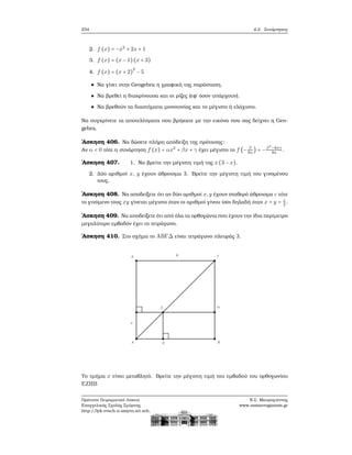 234 4.2. Συνάρτησεις
2. f (x) = −x2
+ 2x + 1
3. f (x) = (x − 1)(x + 3)
4. f (x) = (x + 2)
2
− 5
Να γίνει στην Geogebra η γραφική της παράσταση.
Να ϐρεθεί η διακρίνουσα και οι ϱίζες (εφ΄ όσον υπάρχουν).
Να ϐρεθούν τα διαστήματα μονοτονίας και το μέγιστο ή ελάχιστο.
Να συγκρίνετε τα αποτελέσματα που ϐρήκατε με την εικόνα που σας δείχνει η Geo-
gebra.
΄Ασκηση 406. Να δώσετε πλήρη απόδειξη της πρότασης:
Αν α < 0 τότε η συνάρτηση f (x) = αx2
+ βx + γ έχει μέγιστο το f (− β
2α
) = −β2
−4αγ
4α
.
΄Ασκηση 407. 1. Να ϐρείτε την μέγιστη τιμή της x(3 − x).
2. Δύο αριθμοί x, y έχουν άθροισμα 3. Βρείτε την μέγιστη τιμή του γινομένου
τους.
΄Ασκηση 408. Να αποδείξετε ότι αν δύο αριθμοί x,y έχουν σταθερό άθροισμα c τότε
το γινόμενο τους xy γίνεται μέγιστο όταν οι αριθμοί γίνου ίσοι δηλαδή όταν x = y = c
2
.
΄Ασκηση 409. Να αποδείξετε ότι από όλα τα ορθογώνια που έχουν την ίδια περίμετρο
μεγαλύτερο εμβαδόν έχει το τετράγωνο.
΄Ασκηση 410. Στο σχήμα το ABΓΔ είναι τετράγωνο πλευράς 3.
Το τμήμα x είναι μεταβλητό. Βρείτε την μέγιστη τιμή του εμβαδού του ορθογωνίου
EZHB
Πρότυπο Πειραματικό Λύκειο
Ευαγγελικής Σχολής Σμύρνης
http://lyk-evsch-n-smyrn.att.sch.gr
Ν.Σ. Μαυρογιάννης
www.nsmavrogiannis.gr
 