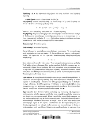 12 1.2. Οι Ακέραιοι Αριθμοί
Πρόταση 1.2.5. Το άθροισμα ενός αρτίου και ενός περιττού είναι αριθμός
περιττός.
Απόδειξη Θα δούμε δύο τρόπους απόδειξης.
1ος Τρόπος Είναι ο αναμενόμενος. Ας πούμε πως κ = 2μ είναι ο άρτιος και
λ = 2ν + 1 είναι ο περιττός αριθμός. Τότε
κ + λ = 2μ + 2ν + 1 = 2(μ + ν) + 1 = 2ρ + 1
όπου ρ = μ + ν ακέραιος. Επομένως ο κ + λ είναι περιττός.
2ος Τρόπος Παίρνουμε όπως πριν ένα άρτιο αριθμό κ και ένα περιττό αριθμό
λ. Θέλουμε να αποδείξουμε ότι το άθροισμα τους, ας το ονομάσουμε κ + λ,
είναι ένας περιττός αριθμός. Ο x = κ+λ είναι ένας ακέραιος αριθμός και όπως
συμβαίνει με κάθε ακέραιο υπάρχουν δύο περιπτώσεις:
Περίπτωση 1 Ο x είναι άρτιος
Περίπτωση 2 Ο x είναι περιττός
Εμείς ϑέλουμε να καταλήξουμε στην δεύτερη περίπτωση. Το πετυχαίνουμε
αυτό αποκλείοντας την την πρώτη. Τι ϑα συνέβαινε αν ίσχυε η πρώτη περί-
πτωση; Θα είχαμε ότι κ + λ = x με τον x να είναι άρτιος. Η σχέση αυτή μας
οδηγεί στην
λ = x − κ
Στην σχέση αυτή κάτι δεν πάει καλά: Το α΄ μέλος είναι ένας περιττός αριθμός.
Το ϐ΄ μέλος είναι η διαφορά δύο αρτίων αριθμών δηλαδή σύμφωνα με την
πρόταση1.2.3 ένας άρτιος αριθμός. Με άλλα λόγια ένας περιττός αριθμός (το α΄
μέλος) είναι ίσος με ένα περιττό αριθμό (το ϐ΄ μέλος). Αυτό είναι αδύνατο, άτοπο
όπως λέμε στα Μαθηματικά και επομένως η πρώτη περίπτωση δεν ευσταθεί.
΄Αρα απομένει η δεύτερη. ο.ε.δ.
Σημείωμα 1. Η προηγούμενη απόδειξη τελειώνει με την συντομογραφία ο.ε.δ.
Πρόκειται αρκτικόλεξο της ϕράσης όπερ έδει δείξαι (αυτό ακριβώς το οποίο
έπρεπε να αποδειχθεί). Μπαίνει στο τέλος μίας απόδειξης για να δηλωθεί
ότι έχει τελειώσει. Σε άλλες γλώσσες συνηθίζεται το αρκτικόλεξο Q.E.D. που
προέρχεται από την ϕράση με παρόμοια σημασία quod erat demonstrandum
ή και η τοποθέτηση κάποιου συμβόλου (συνήθως του ∎).
Σημείωμα 2. Στον δεύτερο τρόπο απόδειξης της πρότασης 1.2.5 χρησιμο-
ποιήσαμε μία μέθοδο έμμεσης απόδειξης που ονομάζεται μέθοδος απαγωγής
στο άτοπο (εις άτοπον απαγωγή). ΄Ηταν γνωστή ήδη στους Πυθαγόρειους και
μία ακόμη εφαρμογή της ϑα δούμε στα επόμενα. Στην μέθοδο αυτή δεν α-
ποδεικνύουμε απευθείας αυτό που ϑέλουμε. Λέμε ή αυτό που ϑέλουμε να
αποδείξουμε ισχύει ή δεν ισχύει. Υποθέτουμε ότι δεν ισχύει (δηλαδή υιο-
ϑετούμε προσωρινά την εκδοχή ότι δεν ισχύει) και προσπαθούμε να δούμε τι
συνέπειες έχει αυτή η υπόθεση. Στόχος είναι να οδηγηθούμε σε κάτι που είναι
Πρότυπο Πειραματικό Λύκειο
Ευαγγελικής Σχολής Σμύρνης
http://lyk-evsch-n-smyrn.att.sch.gr
Ν.Σ. Μαυρογιάννης
www.nsmavrogiannis.gr
 