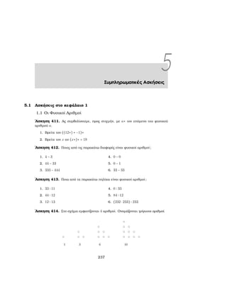 5Συμπληρωματικές Ασκήσεις
5.1 Ασκήσεις στο κεφάλαιο 1
1.1 Οι Φυσικοί Αριθμοί
΄Ασκηση 411. Ας συμβολίσουμε, προς στιγμήν, με a∗ τον επόμενο του ϕυσικού
αριθμού a.
1. Βρείτε τον ((12∗) ∗ −1)∗
2. Βρείτε τον x αν (x∗)∗ = 19
΄Ασκηση 412. Ποιες από τις παρακάτω διαφορές είναι ϕυσικοί αριθμοί;
1. 4 − 3
2. 44 − 33
3. 333 − 444
4. 0 − 0
5. 0 − 1
6. 33 − 33
΄Ασκηση 413. Ποια από τα παρακάτω πηλίκα είναι ϕυσικοί αριθμοί;
1. 33 ∶ 11
2. 44 ∶ 12
3. 12 ∶ 13
4. 0 ∶ 33
5. 84 ∶ 12
6. (232 ⋅ 233) ∶ 233
΄Ασκηση 414. Στο σχήμα εμφανίζονται 4 αριθμοί. Ονομάζονται τρίγωνοι αριθμοί.
237
 