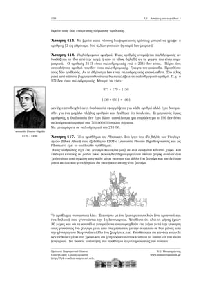 238 5.1. Ασκήσεις στο κεφάλαιο 1
Βρείτε τους δύο επόμενους τρίγωνους αριθμούς.
΄Ασκηση 415. Να ϐρείτε κατά πόσους διαφορετικούς τρόπους μπορεί να γραφεί ο
αριθμός 12 ως άθροισμα δύο άλλων ϕυσικών (η σειρά δεν μετράει).
΄Ασκηση 416. Παλινδρομικοί αριθμοί. ΄Ενας αριθμός ονομάζεται παλιδρομικός αν
διαβάζεται το ίδιο από την αρχή ή από το τέλος δηλαδή αν τα ψηφία του είναι συμ-
μετρικά. Ο αριθμός 3443 είναι παλινδρομικός ενώ ο 2345 δεν είναι. Πάρτε ένα
οποιοδήποτε αριθμό που δεν είναι παλινδρομικός. Γράψτε τον ανάποδα. Προσθέστε
τους δύο αριθμούς. Αν το άθροισμα δεν είναι παλινδρομικός επανάλαβετε. Στο τέλος
μετά από κάποια ϐήματα πιθανότατα ϑα καταλήξετε σε παλινδρομικό αριθμό. Π.χ. ο
971 δεν είναι παλινδρομικός. Μπορεί να γίνει:
971 + 179 = 1150
1150 + 0511 = 1661
Δεν έχει αποδειχθεί αν η διαδικασία εφαρμόζεται για κάθε αριθμό αλλά έχει δοκιμα-
σθεί για ένα μεγάλο πλήθος αριθμών και ϐρέθηκε ότι δουλεύει. Σε μερικούς όμως
αριθμούς η διαδικασία δεν έχει δώσει αποτέλεσμα για παράδειγμα ο 196 δεν δίνει
παλινδρομικό αριθμό στα 700.000.000 πρώτα ϐήματα.
Να μετατρέψετε σε παλινδρομικό τον 234490.
Leonardo Pisano Bigollo
1170 - 1250 ΄Ασκηση 417. ΄Ενα πρόβλημα του Fibonacci. Στο έργο του «Το ϐιβλίο των Υπολογι-
σμών» (Liber Abaci) που εξεδόθη το 1202 ο Leonardo Pisano Bigollo γνωστός και ως
Fibonacci έχει το ακόλουθο πρόβλημα:
΄Ενας άνθρωπος είχε ένα Ϲευγάρι κουνέλια μαζί σε ένα ορισμένο κλειστό χώρο, και
επιθυμεί κάποιος να μάθει πόσα (κουνέλια) δημιουργούνται από το Ϲεύγος αυτό σε ένα
χρόνο όταν από τη ϕύση τους κάθε μήνα γεννούν και άλλο ένα Ϲευγάρι και τον δεύτερο
μήνα εκείνα που γεννήθηκαν ϑα γεννήσουν επίσης ένα Ϲευγάρι.
Το πρόβλημα ουσιαστικά λέει: Ξεκινήστε με ένα Ϲευγάρι κουνελιών (ένα αρσενικό και
ένα ϑηλυκό) που γεννιούνται την 1η Ιανουαρίου. Υποθέστε ότι όλοι οι μήνες έχουν
30 μέρες και ότι τα κουνέλια μπορούν να αναπαραχθούν ένα μήνα μετά την γέννηση
τους γεννώντας ένα Ϲευγάρι μετά από ένα μήνα που με την σειρά του σε δύο μήνες από
την γέννηση του ϑα γεννήσει άλλο ένα Ϲευγάρι κ.ο.κ. Υποθέτουμε ότι κανένα κουνέλι
δεν πεθαίνει μέσα στο χρόνο και ότι Ϲευγαρώνουν αποκλειστικά τα κουνέλια του ίδιου
Ϲευγαριού. Να δώσετε απάντηση στο πρόβλημα συμπληρώνοντας τον πίνακα:
Πρότυπο Πειραματικό Λύκειο
Ευαγγελικής Σχολής Σμύρνης
http://lyk-evsch-n-smyrn.att.sch.gr
Ν.Σ. Μαυρογιάννης
www.nsmavrogiannis.gr
 