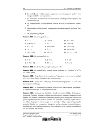 240 5.1. Ασκήσεις στο κεφάλαιο 1
2. Να αποδείξετε ότι το άθροισμα των ψηφίων ενός αυτοβιογραφικού αριθμού είναι
όσο με το πλήθος των ψηφίων του.
3. Να αποδείξετε ότι άθροισμα των ψηφίων ενός αυτοβιογραφικού αριθμού δεν
υπερβαίνει το 10.
4. Να αποδείξετε ένας αυτοβιογραφικός αριθμός ϑα περιέχει οπωσδήποτε μηδενι-
κά.
5. Προσπαθήστε να ϐρείτε όσους περισσότερους αυτοβιογραφικούς αριθμούς μπο-
ϱείτε.
1.2 Οι Ακέραιοι Αριθμοί
΄Ασκηση 421. Να υπολογισθούν τα:
1. 5 + 7
2. (−8) + (−6)
3. 6 + (−4)
4. −9 + 5
5. 15 + (−15)
6. −17 + 0
7. 0 + 15
8. 13 + (−14)
9. 5 − 8
10. −7 − 10
11. 9 − (−15)
12. −20 − 18
13. −5 − (−5)
14. 30 − (−30)
15. (−11) + (−11)
΄Ασκηση 422. Να υπολογισθούν τα:
1. 5 ⋅ 7
2. (−8) ⋅ (−9)
3. (−9) ⋅ 8
4. 10 ⋅ (−4)
5. 0 ⋅ 123
6. 5 ⋅ (−2)
΄Ασκηση 423. Να ϐρείτε όλους τους διαιρέτες του 100.
΄Ασκηση 424. Να αποδείξετε ότι για κάθε Ϲεύγος ακεραίων α,β ο αριθμός α2
+β2
+
α + β είναι άρτιος.
΄Ασκηση 425. Οι αριθμοί α,β είναι ακέραιοι. Τι μπορείτε να πείτε για τον αριθμό
αβ + α + β; Πότε άραγε είναι άρτιος και πότε περιττός;
΄Ασκηση 426. Δίνεται ότι ο αριθμός p είναι ένας περιττός πρώτος. Ο p + 1 είναι
άραγε πρώτος σύνθετος;
΄Ασκηση 427. Το γινόμενο δύο σύνθετων αριθμών είναι άραγε πρώτος ή σύνθετος;
Τι μπορείτε να πείτε για το γινόμενο δύο πρώτων ;
΄Ασκηση 428. Η εικασία του Goldbach. Στις 7 Ιουνίου του 1742 ο Πρώσσος μα-
ϑηματικός Christian Goldbach έγραψε ένα γράμμα στον Leonhard Euler στο οποίο
ανέφερε την διάσημη εικασία του «Κάθε άρτιος αριθμός μεγαλύτερος του 2 μπορεί να
γραφεί ως άθροισμα δύο πρώτων» Ο Euler του απάντησε: «το ϑεωρώ ως ένα απολύ-
τως ϐέβαιο ϑεώρημα αν και δε μπορώ να το αποδείξω». Μέχρι τώρα δεν έχει ϐρεθεί
απόδειξη (δηλαδή που να καλύπτει όλους τους αριθμούς) αν και η εικασία έχει επι-
ϐεβαιωθεί για πολύ μεγάλους αριθμούς. Να επαληθεύσετε την εικασία του Goldbach
για τους άρτιους έως τον 100.
Πρότυπο Πειραματικό Λύκειο
Ευαγγελικής Σχολής Σμύρνης
http://lyk-evsch-n-smyrn.att.sch.gr
Ν.Σ. Μαυρογιάννης
www.nsmavrogiannis.gr
 