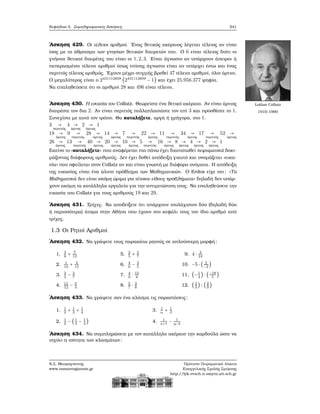 Κεφάλαιο 5. Συμπληρωματικές Ασκήσεις 241
΄Ασκηση 429. Οι τέλειοι αριθμοί. ΄Ενας ϑετικός ακέραιος λέγεται τέλειος αν είναι
ίσος με το άθροισμα των γνησίων ϑετικών διαιρετών του. Ο 6 είναι τέλειος διότι οι
γνήσιοι ϑετικοί διαιρέτες του είναι οι 1,2,3. Είναι άγνωστο αν υπάρχουν άπειροι ή
πεπερασμένοι τέλειοι αριθμοί όπως επίσης άγνωστο είναι αν υπάρχει έστω και ένας
περιττός τέλειος αριθμός. ΄Εχουν μέχρι στιγμής ϐρεθεί 47 τέλειοι αριθμοί, όλοι άρτιοι.
Ο μεγαλύτερος είναι ο 2431112608
(2431112609
− 1) και έχει 25.956.377 ψηφία.
Να επαληθεύσετε ότι οι αριθμοί 28 και 496 είναι τέλειοι.
Lothar Collatz
1910-1990
΄Ασκηση 430. Η εικασία του Collatz. Θεωρείστε ένα ϑετικό ακέραιο. Αν είναι άρτιος
διαιρέστε τον δια 2. Αν είναι περιττός πολλαπλασιάστε τον επί 3 και προσθέστε το 1.
Συνεχίστε με αυτό τον τρόπο. Θα καταλήξετε, αργά ή γρήγορα, στο 1.
3 →
περιττός
4 →
άρτιος
2 →
άρτιος
1
18 →
άρτιος
9 →
περιττός
28 →
άρτιος
14 →
άρτιος
7 →
περιττός
22 →
άρτιος
11 →
περιττός
34 →
άρτιος
17 →
περιττός
52 →
άρτιος
26 →
άρτιος
13 →
περιττός
40 →
άρτιος
20 →
άρτιος
10 →
άρτιος
5 →
περιττός
16 →
άρτιος
8 →
άρτιος
4 →
άρτιος
2 →
άρτιος
1
Εκείνο το «καταλήξετε» που αναφέρεται πιο πάνω έχει διαπιστωθεί πειραματικά δοκι-
μάζοντας διάφορους αριθμούς. Δεν έχει δοθεί απόδειξη γιαυτό και ονομάζεται «εικα-
σία» που οφείλεται στον Collatz αν και είναι γνωστή με διάφορα ονόματα. Η απόδειξη
της εικασίας είναι ένα άλυτο πρόβλημα των Μαθηματικών. Ο Erdos είχε πει: «Τα
Μαθηματικά δεν είναι ακόμη ώριμα για τέτοιου είδους προβλήματα» δηλαδή δεν υπάρ-
χουν ακόμη τα κατάλληλα εργαλεία για την αντιμετώπιση τους. Να επαληθεύσετε την
εικασία του Collatz για τους αριθμούς 19 και 29.
΄Ασκηση 431. Τρίχες. Να αποδείξετε ότι υπάρχουν τουλάχιστον δύο (δηλαδή δύο
ή περισσότερα) άτομα στην Αθήνα που έχουν στο κεφάλι τους τον ίδιο αριθμό από
τρίχες.
1.3 Οι Ρητοί Αριθμοί
΄Ασκηση 432. Να γράψετε τους παρακάτω ϱητούς σε απλούστερη μορφή:
1. 3
8
+ 7
12
2. 1
10
+ 4
15
3. 2
3
− 3
7
4. 11
12
− 3
4
5. 2
5
+ 3
7
6. 4
6
− 3
5
7. 4
9
⋅ 15
8
8. 5
7
⋅ 3
8
9. 4 ⋅ 3
24
10. −5 ⋅ ( 5
−2
)
11. (−1
4
) ⋅ (−18
5
)
12. (3
4
) ∶ (2
9
)
΄Ασκηση 433. Να γράψετε σαν ένα κλάσμα τις παραστάσεις:
1. 1
2
+ 1
3
+ 1
4
2. 1
2
− (1
3
− 1
4
)
3. 1
α
+ 1
β
4. 1
x+1
− 1
y−2
΄Ασκηση 434. Να συμπληρώσετε με τον κατάλληλο ακέραιο την καρδούλα ώστε να
ισχύει η ισότητα των κλασμάτων:
Ν.Σ. Μαυρογιάννης
www.nsmavrogiannis.gr
Πρότυπο Πειραματικό Λύκειο
Ευαγγελικής Σχολής Σμύρνης
http://lyk-evsch-n-smyrn.att.sch.gr
 