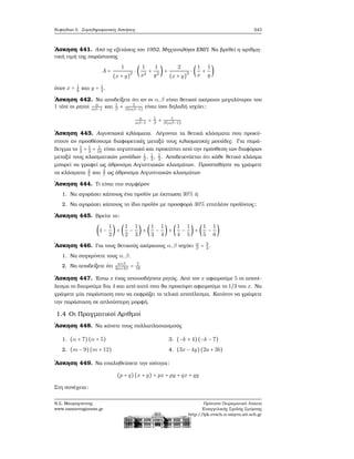 Κεφάλαιο 5. Συμπληρωματικές Ασκήσεις 243
΄Ασκηση 441. Από τις εξετάσεις του 1952, Μηχανολόγοι ΕΜΠ. Να ϐρεθεί η αριθμη-
τική τιμή της παράστασης
A =
1
(x + y)
2 ⋅ (
1
x2
+
1
y2
) +
2
(x + y)
2 ⋅ (
1
x
+
1
y
)
όταν x = 1
6
και y = 1
2
.
΄Ασκηση 442. Να αποδείξετε ότι αν οι α,β είναι ϑετικοί ακέραιοι μεγαλύτεροι του
1 τότε οι ϱητοί α
αβ−1
και 1
β
+ 1
β(αβ−1)
είναι ίσοι δηλαδή ισχύει:
α
αβ−1
= 1
β
+ 1
β(αβ−1)
΄Ασκηση 443. Αιγυπτιακά κλάσματα. Λέγονται τα ϑετικά κλάσματα που προκύ-
πτουν αν προσθέσουμε διαφορετικές μεταξύ τους κλασματικές μονάδες. Για παρά-
δειγμα το 1
2
+ 1
3
+ 1
16
είναι αιγυπτιακό και προκύπτει από την πρόσθεση των διαφόρων
μεταξύ τους κλασματικών μονάδων 1
2
, 1
3
, 1
3
. Αποδεικνύεται ότι κάθε ϑετικό κλάσμα
μπορεί να γραφεί ως άθροισμα Αιγυπτιακών κλασμάτων. Προσπαθήστε να γράψετε
τα κλάσματα 2
5
και 2
7
ως άθροισμα Αιγυπτιακών κλασμάτων
΄Ασκηση 444. Τι είναι πιο συμφέρον
1. Να αγοράσει κάποιος ένα προϊόν με έκπτωση 30% ή
2. Να αγοράσει κάποιος το ίδιο προϊόν με προσφορά 30% επιπλέον προϊόντος;
΄Ασκηση 445. Βρείτε το:
(1 −
1
2
) + (
1
2
−
1
3
) + (
1
3
−
1
4
) + (
1
4
−
1
5
) + (
1
5
−
1
6
)
΄Ασκηση 446. Για τους ϑετικούς ακέραιους α,β ισχύει α
β
= 3
4
.
1. Να συγκρίνετε τους α,β.
2. Να αποδείξετε ότι
a+β
2α+3β
= 7
18
΄Ασκηση 447. ΄Εστω x ένας οποιοσδήποτε ϱητός. Από τον x αφαιρούμε 5 το αποτέ-
λεσμα το διαιρούμε δια 4 και από αυτό που ϑα προκύψει αφαιρούμε το 1/3 του x. Να
γράψετε μία παράσταση που να εκφράζει το τελικό αποτέλεσμα. Κατόπιν να γράψετε
την παράσταση σε απλούστερη μορφή.
1.4 Οι Πραγματικοί Αριθμοί
΄Ασκηση 448. Να κάνετε τους πολλαπλασιασμούς
1. (α + 7)(α + 5)
2. (m − 9)(m + 12)
3. (−k + 4)(−k − 7)
4. (3x − 4y)(2a + 3b)
΄Ασκηση 449. Να επαληθεύσετε την ισότητα:
(p + q)(x + y) = px + py + qx + qy
Στη συνέχεια:
Ν.Σ. Μαυρογιάννης
www.nsmavrogiannis.gr
Πρότυπο Πειραματικό Λύκειο
Ευαγγελικής Σχολής Σμύρνης
http://lyk-evsch-n-smyrn.att.sch.gr
 