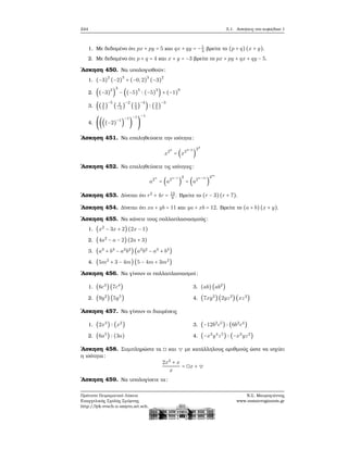 244 5.1. Ασκήσεις στο κεφάλαιο 1
1. Με δεδομένο ότι px + py = 5 και qx + qy = −1
3
ϐρείτε το (p + q)(x + y).
2. Με δεδομένο ότι p + q = 4 και x + y = −3 ϐρείτε το px + py + qx + qy − 5.
΄Ασκηση 450. Να υπολογισθούν:
1. (−3)
2
(−2)
3
+ (−0,2)
3
(−3)
2
2. ((−3)
2
)
3
− ((−5)
5
∶ (−5)
3
) + (−1)
9
3. ((3
5
)
−5
( 3
−5
)
−2
(5
3
)
−4
) ∶ (3
5
)
−3
4. ((((−2)
−1
)
−1
)
−1
)
−1
΄Ασκηση 451. Να επαληθεύσετε την ισότητα:
x24
= (x24−2
)
22
΄Ασκηση 452. Να επαληθεύσετε τις ισότητες:
a2n
= (a2n−1
)
2
= (a2n−m
)
2m
΄Ασκηση 453. Δίνεται ότι r2
+ 4r = 13
9
. Βρείτε το (r − 3)(r + 7).
΄Ασκηση 454. Δίνεται ότι xa + yb = 11 και ya + xb = 12. Βρείτε το (a + b)(x + y).
΄Ασκηση 455. Να κάνετε τους πολλαπλασιασμούς:
1. (x2
− 3x + 2)(2x − 1)
2. (4a2
− a − 2)(2a + 3)
3. (a3
+ b3
− a2
b2
)(a2
b2
− a3
+ b3
)
4. (5m2
+ 3 − 4m)(5 − 4m + 3m2
)
΄Ασκηση 456. Να γίνουν οι πολλαπλασιασμοί:
1. (6c3
)(7c4
)
2. (9y2
)(5y5
)
3. (ab)(ab2
)
4. (7xy2
)(2yz2
)(xz3
)
΄Ασκηση 457. Να γίνουν οι διαιρέσεις
1. (2x3
) ∶ (x2
)
2. (6a5
) ∶ (3a)
3. (−12b2
c5
) ∶ (6b2
c4
)
4. (−x3
y4
z5
) ∶ (−x3
yz2
)
΄Ασκηση 458. Συμπληρώστε τα ◻ και ▽ με κατάλληλους αριθμούς ώστε να ισχύει
η ισότητα:
2x2
+ x
x
= ◻x + ▽
΄Ασκηση 459. Να υπολογίσετε τα:
Πρότυπο Πειραματικό Λύκειο
Ευαγγελικής Σχολής Σμύρνης
http://lyk-evsch-n-smyrn.att.sch.gr
Ν.Σ. Μαυρογιάννης
www.nsmavrogiannis.gr
 