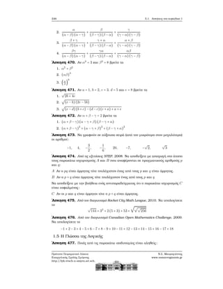 246 5.1. Ασκήσεις στο κεφάλαιο 1
2.
α
(α − β) (α − γ)
+
β
(β − γ)(β − α)
+
γ
(γ − α)(γ − β)
3.
β + γ
(α − β) (α − γ)
+
γ + α
(β − γ)(β − α)
+
α + β
(γ − α)(γ − β)
4.
βγ
(α − β) (α − γ)
+
γα
(β − γ)(β − α)
+
αβ
(γ − α)(γ − β)
΄Ασκηση 470. Αν α2
= 3 και β2
= 8 ϐρείτε τα
1. α2
+ β2
2. (αβ)
4
3. (α
β
)
6
΄Ασκηση 471. Αν a = 1, b = 2, c = 3, d = 5 και e = 8 ϐρείτε τα
1.
√
2b + 4c
2.
√
(e − b)(2e − 5b)
3.
√
(e − d)(b + c) − (d − c)(c + a) + a + e
΄Ασκηση 472. Αν α + β − γ = 2 ϐρείτε τα
1. (α + β − γ)(α − γ + β) (β − γ + α)
2. (α + β − γ)
2
+ (α − γ + β)
2
+ (β − γ + α)
2
΄Ασκηση 473. Να γραφούν σε αύξουσα σειρά (από τον μικρότερο στον μεγαλύτερο)
οι αριθμοί:
−1, 4, −
3
2
, −
1
6
, 20, −7, −
√
2,
√
3
΄Ασκηση 474. Από τις εξετάσεις STEP, 2008. Να αποδείξετε με απαγωγή στο άτοπο
τους παρακάτω ισχυρισμούς A και B που αναφέρονται σε πραγματικούς αριθμούς p
και q:
A Αν ο pq είναι άρρητος τότε τουλάχιστον ένας από τους p και q είναι άρρητος.
B Αν ο p + q είναι άρρητος τότε τουλάχιστον ένας από τους p και q
Να αποδείξετε με την ϐοήθεια ενός αντιπαραδείγματος ότι ο παρακάτω ισχυρισμός C
είναι εσφαλμένος:
C Αν οι p και q είναι άρρητοι τότε ο p + q είναι άρρητος.
΄Ασκηση 475. Από τον διαγωνισμό Rocket City Math League, 2010. Να υπολογίσετε
το
√
144 + 32
+ 2 (5 + 3) + 53 +
√√√
256
΄Ασκηση 476. Από τον διαγωνισμό Canadian Open Mathematics Challenge, 2009.
Να υπολογίσετε το
−1 + 2 − 3 + 4 − 5 + 6 − 7 + 8 − 9 + 10 − 11 + 12 − 13 + 14 − 15 + 16 − 17 + 18
1.5 Η Γλώσσα της Λογικής
΄Ασκηση 477. Ποιές από τις παρακάτω ισοδυναμίες είναι αληθείς;
Πρότυπο Πειραματικό Λύκειο
Ευαγγελικής Σχολής Σμύρνης
http://lyk-evsch-n-smyrn.att.sch.gr
Ν.Σ. Μαυρογιάννης
www.nsmavrogiannis.gr
 