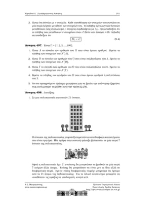 Κεφάλαιο 5. Συμπληρωματικές Ασκήσεις 251
3. ΄Εστω ένα σύνολο με ν στοιχεία. Κάθε τοποθέτηση των στοιχείων του συνόλου σε
μία σειρά λέγεται μετάθεση των στοιχείων του. Το πλήθος των όλων των δυνατών
μεταθέσεων ενός συνόλου με ν στοιχεία συμβολίζεται με Mν. Να αποδείξετε ότι
το πλήθος των μεταθέσεων ν στοιχείων είναι ν! (δείτε και άσκηση 418. Δηλαδή
να αποδείξετε ότι
Mν = ν! (5.4)
΄Ασκηση 497. ΄Εστω Ω = {1,2,3,...,100}.
1. ΄Εστω A το σύνολο των αριθμών του Ω που είναι άρτιοι αριθμοί. Βρείτε το
πλήθος των στοιχείων του N(A).
2. ΄Εστω B το σύνολο των αριθμών του Ω που είναι πολλαπλάσια του 3. Βρείτε το
πλήθος των στοιχείων του N(B).
3. ΄Εστω Γ το σύνολο των αριθμών του Ω που είναι πολλαπλάσια του 6. Βρείτε το
πλήθος των στοιχείων του N(Γ).
4. Βρείτε το πλήθος των αριθμών του Ω που είναι άρτιοι αριθμοί ή πολλπλάσια
του 3.
5. Αν στο προηγούμενο ερώτημα μετρήσατε για να ϐρείτε την απάντηση εξηγείστε
πως αυτή μπορεί να ϐρεθεί από την σχέση (2.24).
΄Ασκηση 498. Διατάξεις.
1. Σε μια πολυκατοικία κατοικούν 21 ένοικοι.
Οι ένοικοι της πολυκατοικίας συχνά εξυπηρετούνται από διάφορα καταστήματα
που είναι τριγύρω. Μία ημέρα στην κοντινή τράπεζα ϐρίσκονται σε μία σειρά 7
ένοικοι της πολυκατοικίας.
Αφού η πολυκατοικία έχει 21 ενοίκους ϑα μπορούσαν να ϐρεθούν σε μία σειρά
7 ατόμων άλλα άτομα. Επίσης ϑα μπορούσαν να είναι μεν τα ίδια αλλά σε
διαφορετική σειρά. Βρείτε πόσες διαφορετικές «ουρές» μπορούμε να έχουμε
από τα 21 άτομα της πολυκατοικίας. Για το τελικό αποτέλεσμα μπορείτε να
«αναθέσετε» τις πράξεις σε υπολογιστή, κινητό κτλ.
Ν.Σ. Μαυρογιάννης
www.nsmavrogiannis.gr
Πρότυπο Πειραματικό Λύκειο
Ευαγγελικής Σχολής Σμύρνης
http://lyk-evsch-n-smyrn.att.sch.gr
 