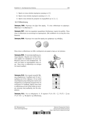 Κεφάλαιο 5. Συμπληρωματικές Ασκήσεις 255
1. Βρείτε σε ποια σύνολα περιέχεται γνησίως το {β}.
2. Βρείτε ποια σύνολα περιέχουν γνησίως το {γ,δ}.
3. Βρείτε ποια σύνολα δε μπορούν να συγκριθούν με το {α,γ}.
2.2 Πιθανότητες
΄Ασκηση 506. Ριχνουμε ένα Ϲάρι δύο ϕορές. Τι είναι πιθανότερο να ϕέρουμε:
΄Αθροισμα 11 ή άθροισμα 4;
΄Ασκηση 507. Από ένα ημερήσιο ημερολόγιο διαλέγουμε τυχαία ένα ϕύλλο. Ποια
είναι η πιθανότητα να αντιστοιχεί σε πρωτομηνιά; (Να υποθέσετε ότι το έτος δεν είναι
δίσεκτο).
΄Ασκηση 508. Ρίχνουμε ένα ευρώ δύο ϕορές και γράφουμε τις ενδείξεις.
Ποια είναι η πιθανότητα να έλθει τουλάχιστον μία ϕορά η όψη με την γλαύκα;
΄Ασκηση 509. Ο παππούς Ιορδάνης συ-
νέχεια ξεχνάει. Ξεχνάει και τα δύο τελευ-
ταία ψηφία του τηλεφώνου του γιου του.
Θυμάται μόνο ότι είναι διαφορετικά. ΄Ο-
ποτε τον καλεί τα συμπληρώνει στην τύ-
χη. Ποια είναι η πιθανότητα να πετύχει
τον σωστό αριθμό;
΄Ασκηση 510. Στο τυχερό παιγνίδι Τζό-
κερ κληρώνονται 5 αριθμοί από 45 και 1
αριθμός από 20 (ο «τζόκερ»). Η πιο απλή
συμπλήρωση μίας στήλης (και εκείνη που
πληρώνεται το μικρότερο τίμημα) είναι να
επιλεγούν 5+1 αριθμός. Βρείτε ποια είναι
η πιθανότητα με μία απλή στήλη να πετύ-
χει κάποιος τους αριθμούς που ϑα κλη-
ϱώσουν.
΄Ασκηση 511. Για τα ενδεχόμενα A, B ισχύουν P (A ∪ B) = 3
4
, P(A′
) = 2
3
και
P (A ∩ B) = 1
4
. Να ϐρείτε τις πιθανότητες
Ν.Σ. Μαυρογιάννης
www.nsmavrogiannis.gr
Πρότυπο Πειραματικό Λύκειο
Ευαγγελικής Σχολής Σμύρνης
http://lyk-evsch-n-smyrn.att.sch.gr
 