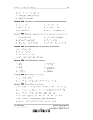 Κεφάλαιο 5. Συμπληρωματικές Ασκήσεις 257
2. x(α − β) + y (α − β) − ω (α − β)
3. 3α (x − y) − 2ω (x − y) − (x − y)
4. 7 (x + 2)(y − 3) − y + 3
΄Ασκηση 519. Να γράψετε ως γινόμενο παραγόντων τις παρακάτω παραστάσεις:
1. αβ + αγ − αδ
2. αt + αu + βt + βu
3. αβ + αγ + β2
+ βγ
4. αx2
+ βx2
+ α + β
5. x3
− βx2
+ αx − αβ
6. xy + xz + xβ + αy + αz + αβ
΄Ασκηση 520. Να γράψετε ως γινόμενο παραγόντων τις παρακάτω παραστάσεις:
1. x2
+ xy3
− y2
x − y5
2. 2x5
+ 8x2
y2
+ 3yx3
+ 12y3
3. 12xy − 8y2
x + 15yx3
− 10x3
y2
4. 1
3
x3
− 5
3
xα2
− 2x2
α + 10α3
5. x5
− x2
− 2x3
+ 2
6. 2x2
y + 3x2
+ 2xy + 3x + 2y + 3
΄Ασκηση 521. Να γραφούν ως γινόμενο παραγόντων οι παραστάσεις:
1. αχ + βψ + αψ + βχ
2. x3
− xy + x2
y2
− y3
3. x5
+ x4
+ x3
+ x2
+ x + 1
4. 5a3
b + 10ab3
+ 5a2
b2
− 2a2
− 4b2
− 2ab
΄Ασκηση 522. Να απλοποιηθούν τα κλάσματα:
1.
α+β
α2−β2
2.
α2
−β2
α2−αβ
3.
α3
+β3
(α−β)2
+αβ
4.
(α+β)2
(α3
−β3
)
(α2−β2)2
5.
α6
−β6
(α+β)2
(α3−β3)
6. 9α5
−16α
6α2β2−8β2
΄Ασκηση 523. Να αποδείξετε τις ταυτότητες:
1. αβ = (α+β
2
)
2
− (α−β
2
)
2
2. (α + β)
2
+ (β + γ)
2
+ (γ + α)
2
− α2
− β2
− γ2
= (α + β + γ)
2
΄Ασκηση 524. Να αποδείξετε τις ταυτότητες:
1. (α + β + γ)
2
+ (β + γ − α)
2
+ (γ + α − β)
2
+ (α + β − γ)
2
= 4 (α2
+ β2
+ γ2
)
2. (α + β + γ)(β + γ − α)(γ + α − β)(α + β − γ) = (2αβ)
2
− (α2
+ β2
− γ2
)
2
3. (α − β)
3
+ (β − γ)
3
+ (γ − α)
3
= 3 (α − β) (β − γ)(γ − α)
4. (α + β)(β + γ)(γ + α) = α2
β + β2
γ + γ2
α + αβ2
+ βγ2
+ γα2
+ 2αβγ
5. (α + β + γ)(αβ + βγ + γα) = (α + β)(β + γ)(γ + α) + αβγ
6. (αβ + βγ + γα)
2
= α2
β2
+ β2
γ2
+ γ2
α2
+ 2αβγ (α + β + γ)
Ν.Σ. Μαυρογιάννης
www.nsmavrogiannis.gr
Πρότυπο Πειραματικό Λύκειο
Ευαγγελικής Σχολής Σμύρνης
http://lyk-evsch-n-smyrn.att.sch.gr
 
