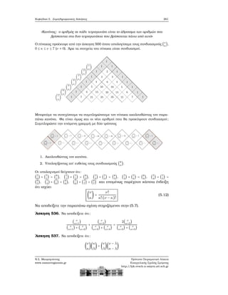 Κεφάλαιο 5. Συμπληρωματικές Ασκήσεις 261
«Κανόνας: ο αριθμός σε κάθε τετραγωνάκι είναι το άθροισμα των αριθμών που
ϐρίσκονται στα δυο τετραγωνάκια που ϐρίσκονται πάνω από αυτό»
Ο πίνακας προέκυψε από την άσκηση 500 όπου υπολογίσαμε τους συνδυασμούς (ν
κ
),
0 ≤ κ ≤ ν ≤ 7 (ν ≠ 0). ΄Αρα τα στοιχεία του πίνακα είναι συνδυασμοί.
Μπορούμε να συνεχίσουμε να συμπληρώνουμε τον πίνακα ακολουθώντας τον παρα-
πάνω κανόνα. Θα είναι όμως και οι νέοι αριθμοί που ϑα προκύψουν συνδυασμοί;
Συμπληρώστε την επόμενη γραμμή με δύο τρόπους
1. Ακολουθώντας τον κανόνα.
2. Υπολογίζοντας απ΄ ευθείας τους συνδυασμούς (8
κ
).
Οι υπολογισμοί δείχνουν ότι:
(7
0
) + (7
1
) = (8
1
), (7
1
) + (7
2
) = (8
2
), (7
2
) + (7
3
) = (8
3
), (7
3
) + (7
4
) = (8
4
), (7
4
) + (7
5
) =
(8
5
), (7
5
) + (7
6
) = (8
6
), (7
6
) + (7
7
) = (8
7
) και επομένως παρέχουν κάποια ένδειξη
ότι ισχύει
(
ν
κ
) =
ν!
κ!(ν − κ)!
(5.12)
Να αποδείξετε την παραπάνω σχέση στηριζόμενοι στην (5.7).
΄Ασκηση 536. Να αποδείξετε ότι:
( ν
κ+1
)
( ν
κ+1
) + ( ν
κ+2
)
+
( ν
κ+3
)
( ν
κ+3
) + ( ν
κ+4
)
=
2( ν
κ+2
)
( ν
κ+2
) + ( ν
κ+3
)
΄Ασκηση 537. Να αποδείξετε ότι:
(
ν
κ
)(
κ
λ
) = (
ν
λ
)(
ν − λ
κ − λ
)
Ν.Σ. Μαυρογιάννης
www.nsmavrogiannis.gr
Πρότυπο Πειραματικό Λύκειο
Ευαγγελικής Σχολής Σμύρνης
http://lyk-evsch-n-smyrn.att.sch.gr
 