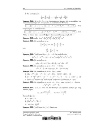 264 5.3. Ασκήσεις στο κεφάλαιο 3
3. Να αποδείξετε ότι:
1
α1
+
1
α2
+
1
α3
+ ... +
1
αν−1
+
1
αν
=
Sν−1
Sν
΄Ασκηση 546. Με τα S1, S2, ... να είναι όπως στην άσκηση 545 να αποδείξετε την
παρακάτω ταυτότητα που είναι γνωστή ως ταυτότητα του Νεύτωνα:
(x + α1)(x + α2) ⋅ ... ⋅ (x + αν−1) (x + αν ) = xν
+ S1xν−1
+ S2xν−2
+ ... + Sν−1x + Sν (5.16)
Στη συνέχεια να αποδείξετε την
(x − α1) (x − α2) ⋅ ... ⋅ (x − αν ) = xν
− S1xν−1
+ S2xν−2
− ... + (−1)ν−1
Sν−1x + (−1)ν
Sν (5.17)
Τέλος να δώσετε άλλη μία απόδειξη του διωνυμικού ϑεωρήματος (5.14)
΄Ασκηση 547. Δείξτε ότι p3
= (pp3
−2q3
p3+q3 )
3
+ (q 2p3
−q3
p3+q3 )
3
+ q3
΄Ασκηση 548. Να αποδείξετε ότι αν
x
α
+
y
β
+
z
γ
= 1 και
α
x
+
β
y
+
γ
z
= 0
τότε
x2
α2
+
y2
β2
+
z2
γ2
= 1
΄Ασκηση 549. Υποθέτουμε ότι α + β + γ = 0. Να αποδείξετε ότι
(α2
+ β2
+ γ2
)
2
= 2 (α4
+ β4
+ γ4
) = 4 (α2
β2
+ β2
γ2
+ γ2
)
΄Ασκηση 550. Να αποδείξετε ότι
m(m + 1)(m + 2)(m + 3) + 1 = (m2
+ 3m + 1)
2
΄Ασκηση 551. Να αποδείξετε ότι αν α + β + γ + δ = 0 τότε
α3
+ β3
+ γ3
+ δ3
= 3 (αβγ + βγδ + γδα + αβδ)
΄Ασκηση 552. Να αποδείξετε ότι αν α + β + γ = 0 τότε
1. (2α − β)
3
+ (2β − γ)
3
+ (2γ − α)
3
= 3 (2α − β)(2β − γ)(2γ − α)
2. (α + β − γ)
3
+(β + γ − α)
3
+(γ + α − β)
3
= 3 (α + β − γ)(β + γ − α)(γ + α − β)
3. (pα + qβ)
3
+ (pβ + qγ)
3
+ (pγ + qα)
3
= 3 (pα + qβ)(pβ + qγ)(pγ + qα)
΄Ασκηση 553. Να αποδείξετε ότι αν xyz = x + y + z = α και xy + yz + zx = 2α τότε
x2
y2
+ y2
z2
+ z2
x2
= 2α2
΄Ασκηση 554. Οι x,y,z είναι ανά δύο διάφοροι μη μηδενικοί αριθμοί για τους
οποίους ισχύει
2α − 3y =
(z − x)
2
y
, 2α − 3z =
(x − y)
2
z
Να αποδείξετε ότι
1. x + y + z = α
2. 2 (x2
+ y2
+ z2
) = α2
3. 2α − 3x = (y−z)2
x
΄Ασκηση 555. Υποθέτουμε ότι α
β
= 2
3
. Βρείτε τα:
Πρότυπο Πειραματικό Λύκειο
Ευαγγελικής Σχολής Σμύρνης
http://lyk-evsch-n-smyrn.att.sch.gr
Ν.Σ. Μαυρογιάννης
www.nsmavrogiannis.gr
 