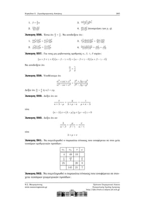 Κεφάλαιο 5. Συμπληρωματικές Ασκήσεις 265
1. β = 3
2
α
2.
12α−2β
3α+2β
3.
αβ+β2
−3α2
α2−β2
4.
pα−qβ
pα+qβ
(συναρτήσει των p, q).
΄Ασκηση 556. ΄Εστω ότι α
β
= γ
δ
. Να αποδείξετε ότι:
1.
κα2
+λβ2
κα2−λβ2 = κγ2
+λδ2
κγ2−λδ2
2.
γ2
δ+γδ2
α2β+αβ2 = (γ+δ)3
(α+β)3
3.
α2
+2αβ+3β2
γ2+2γδ+3δ2 = β(α−3β)
δ(γ−3δ)
4.
(α+γ)(β+δ)
α+β+γ+δ
= αβ
α+β
+ γδ
γ+δ
΄Ασκηση 557. Για τους μη μηδενικούς αριθμούς α, β, γ, δ ισχύει:
(α + β + γ + δ)(α − β − γ + δ) = (α − β + γ − δ) (α + β − γ − δ)
Να αποδείξετε ότι
α
β
=
γ
δ
΄Ασκηση 558. Υποθέτουμε ότι
α2
+ αx + x2
α2 − αx + x2
=
β2
+ βy + y2
β2 − βy + y2
Δείξτε ότι α
β
= x
y
ή αβ = xy.
΄Ασκηση 559. Δείξτε ότι αν
x
κ + λ − μ
=
y
λ + μ − κ
=
z
μ + κ − λ
τότε
(κ − λ)x + (λ − μ)y + (μ − κ)z = 0
΄Ασκηση 560. Δείξτε ότι αν
λ
α − β
=
μ
β − γ
=
ν
α − γ
τότε
λ + μ = ν
΄Ασκηση 561. Να συμπληρωθεί ο παρακάτω πίνακας που αναφέρεται σε στοι-χεία
τεσσάρων αριθμητικών προόδων:
α1 αν ν ω
4 49 19
1
3
13
3
2
5
25 20 8
145 21 7
΄Ασκηση 562. Να συμπληρωθεί ο παρακάτω πίνακας που αναφέρεται σε στοι-
χεία τεσσάρων γεωμετρικών προόδων:
Ν.Σ. Μαυρογιάννης
www.nsmavrogiannis.gr
Πρότυπο Πειραματικό Λύκειο
Ευαγγελικής Σχολής Σμύρνης
http://lyk-evsch-n-smyrn.att.sch.gr
 