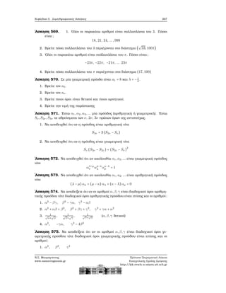 Κεφάλαιο 5. Συμπληρωματικές Ασκήσεις 267
΄Ασκηση 569. 1. ΄Ολοι οι παρακάτω αριθμοί είναι πολλαπλάσια του 3. Πόσοι
είναι;
18, 21, 24, ...,999
2. Βρείτε πόσα πολλαπλάσια του 3 περιέχονται στο διάστημα (
√
33,1001)
3. ΄Ολοι οι παρακάτω αριθμοί είναι πολλαπλάσια του π. Πόσοι είναι;
−23π, −22π, −21π, ... 23π
4. Βρείτε πόσα πολλαπλάσια του π περιέχονται στο διάστημα (17,100)
΄Ασκηση 570. Σε μία γεωμετρική πρόοδο είναι a1 = 8 και λ = −1
2
.
1. Βρείτε τον a5.
2. Βρείτε τον aν.
3. Βρείτε ποιοι όροι είναι ϑετικοί και ποιοι αρνητικοί.
4. Βρείτε την τιμή της παράστασης
΄Ασκηση 571. ΄Εστω α1,α2,α3,... μία πρόοδος (αριθμητική ή γεωμετρική). ΄Εστω
Sν,S2ν ,S3ν τα αθροίσματα των ν, 2ν, 3ν πρώτων όρων της αντιστοίχως.
1. Να αποδειχθεί ότι αν η πρόοδος είναι αριθμητική τότε
S3ν = 3 (S2ν − Sν)
2. Να αποδειχθεί ότι αν η πρόοδος είναι γεωμετρική τότε
Sν (S3ν − S2ν) = (S2ν − Sν)
2
΄Ασκηση 572. Να αποδειχθεί ότι αν ακολουθία α1,a2,... είναι γεωμετρική πρόοδος
τότε
αλ−μ
κ αμ−κ
λ ακ−λ
μ = 1
΄Ασκηση 573. Να αποδειχθεί ότι αν ακολουθία α1,a2,... είναι αριθμητική πρόοδος
τότε
(λ − μ)ακ + (μ − κ) αλ + (κ − λ) αμ = 0
΄Ασκηση 574. Να αποδείξετε ότι αν οι αριθμοί α,β,γ είναι διαδοχικοί όροι αριθμη-
τικής προόδου τότε διαδοχικοί όροι αριθμητικής προόδου είναι επίσης και οι αριθμοί:
1. α2
− βγ, β2
− γα, γ2
− αβ
2. α2
+ αβ + β2
, β2
+ βγ + γ2
, γ2
+ γα + α2
3. 1
√
α+
√
β
, 1√
β+
√
γ
, 1
√
γ+
√
α
(α,β,γ ϑετικοί)
4. α2
, −γα, γ2
− 4β2
΄Ασκηση 575. Να αποδείξετε ότι αν οι αριθμοί α,β,γ είναι διαδοχικοί όροι γε-
ωμετρικής προόδου τότε διαδοχικοί όροι γεωμετρικής προόδου είναι επίσης και οι
αριθμοί:
1. α2
, β2
, γ2
Ν.Σ. Μαυρογιάννης
www.nsmavrogiannis.gr
Πρότυπο Πειραματικό Λύκειο
Ευαγγελικής Σχολής Σμύρνης
http://lyk-evsch-n-smyrn.att.sch.gr
 
