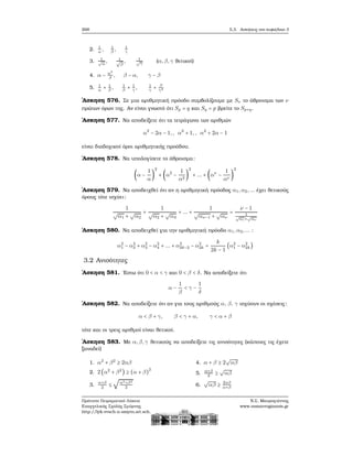 268 5.3. Ασκήσεις στο κεφάλαιο 3
2. 1
α
, 1
β
, 1
γ
3. 1√
α
, 1√
β
, 1√
γ
(α,β,γ ϑετικοί)
4. α − α2
β
, β − α, γ − β
5. 1
α
+ 1
β
, 1
β
+ 1
γ
, 1
γ
+ β
γ2
΄Ασκηση 576. Σε μια αριθμητική πρόοδο συμβολίζουμε με Sν το άθροισμα των ν
πρώτων όρων της. Αν είναι γνωστό ότι Sp = q και Sq = p ϐρείτε το Sp+q.
΄Ασκηση 577. Να αποδείξετε ότι τα τετράγωνα των αριθμών
α2
− 2α − 1,, α2
+ 1,, α2
+ 2α − 1
είναι διαδοχικοί όροι αριθμητικής προόδου.
΄Ασκηση 578. Να υπολογίσετε το άθροισμα:
(α −
1
α
)
2
+ (α2
−
1
α2
)
2
+ ... + (αν
−
1
αν
)
2
΄Ασκηση 579. Να αποδειχθεί ότι αν η αριθμητική πρόοδος α1,α2,... έχει ϑετικούς
όρους τότε ισχύει:
1
√
α1 +
√
α2
+
1
√
α2 +
√
α3
+ ... +
1
√
αν−1 +
√
αν
=
ν − 1
1√
α1+
√
αν
΄Ασκηση 580. Να αποδειχθεί για την αριθμητική πρόοδο α1,α2,... :
α2
1 − α2
2 + α2
3 − α2
4 + ... + α2
2k−2 − α2
2k =
k
2k − 1
(α2
1 − α2
2k)
3.2 Ανισότητες
΄Ασκηση 581. ΄Εστω ότι 0 < α < γ και 0 < β < δ. Να αποδείξετε ότι
α −
1
β
< γ −
1
δ
΄Ασκηση 582. Να αποδείξετε ότι αν για τους αριθμούς α, β, γ ισχύουν οι σχέσεις:
α < β + γ, β < γ + α, γ < α + β
τότε και οι τρεις αριθμοί είναι ϑετικοί.
΄Ασκηση 583. Με α,β,γ ϑετικούς να αποδείξετε τις ανισότητες (κάποιες τις έχετε
ξαναδεί)
1. α2
+ β2
≥ 2αβ
2. 2 (α2
+ β2
) ≥ (α + β)
2
3.
α+β
2
≤
√
α2+β2
2
4. α + β ≥ 2
√
αβ
5.
α+β
2
≥
√
αβ
6.
√
αβ ≥ 2αβ
α+β
Πρότυπο Πειραματικό Λύκειο
Ευαγγελικής Σχολής Σμύρνης
http://lyk-evsch-n-smyrn.att.sch.gr
Ν.Σ. Μαυρογιάννης
www.nsmavrogiannis.gr
 