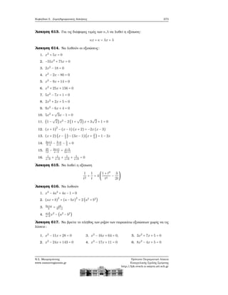 Κεφάλαιο 5. Συμπληρωματικές Ασκήσεις 273
΄Ασκηση 613. Για τις διάφορες τιμές των κ,λ να λυθεί η εξίσωση:
κx + κ = λx + λ
΄Ασκηση 614. Να λυθούν οι εξισώσεις:
1. x2
+ 5x = 0
2. −55x2
+ 75x = 0
3. 2x2
− 18 = 0
4. x2
− 2x − 80 = 0
5. x2
− 9x + 14 = 0
6. x2
+ 25x + 156 = 0
7. 5x2
− 7x + 1 = 0
8. 2x2
+ 2x + 5 = 0
9. 9x2
− 6x + 4 = 0
10. 5x2
+
√
3x − 1 = 0
11. (1 −
√
2)x2
− 2 (1 +
√
2)x + 3
√
2 + 1 = 0
12. (x + 1)
2
− (x − 1)(x + 2) = −2x(x − 3)
13. (x + 2)(x − 1
2
) − (3x − 1)(x + 2
3
) = 1 − 2x
14. 3x+1
3−x
− 3−x
x+1
− 5
3
= 0
15. 25
12
− 2x+1
x−3
= x−3
2x+1
16. 1
x−8
+ 1
x−6
+ 1
x+6
+ 1
x+8
= 0
΄Ασκηση 615. Να λυθεί η εξίσωση
1
t2
+
1
t
= 4 (
1 + t2
t2
−
3
2t
)
΄Ασκηση 616. Να λυθούν
1. x2
− 4a2
+ 4a − 1 = 0
2. (ax + b)
2
+ (a − bx)
2
= 2 (a2
+ b2
)
3. bx+a
b
= ab
b2−x
4. a+b
a−b
x2
− (a2
− b2
)
΄Ασκηση 617. Να ϐρείτε το πλήθος των ϱιζών των παρακάτω εξισώσεων χωρίς να τις
λύσετε:
1. x2
− 11x + 28 = 0
2. x2
− 24x + 143 = 0
3. x2
− 16x + 64 = 0,
4. x2
− 17x + 11 = 0
5. 3x2
+ 7x + 5 = 0
6. 8x2
− 4x + 5 = 0
Ν.Σ. Μαυρογιάννης
www.nsmavrogiannis.gr
Πρότυπο Πειραματικό Λύκειο
Ευαγγελικής Σχολής Σμύρνης
http://lyk-evsch-n-smyrn.att.sch.gr
 