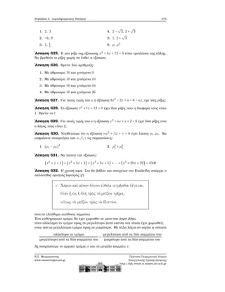 Κεφάλαιο 5. Συμπληρωματικές Ασκήσεις 275
1. 2, 3
2. −6, 9
3. 1, 1
3
4. 2 −
√
3, 2 +
√
3
5. 1, 2 +
√
3
6. μ, μ2
΄Ασκηση 625. Η μία ϱίζα της εξίσωσης x2
+ 8x + 12 = 0 είναι τριπλάσια της άλλης.
Να ϐρεθούν οι ϱίζες χωρίς να λυθεί η εξίσωση.
΄Ασκηση 626. Βρείτε δύο αριθμούς:
1. Με άθροισμα 10 και γινόμενο 9
2. Με άθροισμα 10 και γινόμενο 10
3. Με άθροισμα 10 και γινόμενο 16
4. Με άθροισμα 10 και γινόμενο 26
΄Ασκηση 627. Για ποιες τιμές του a η εξίσωση 9x2
− 2x + a = 6 − ax, έχε ίσες ϱίζες;
΄Ασκηση 628. Οι εξίσωση x2
+ tx + 12 = 0 έχει δύο ϱίζες που η διαφορά τους είναι
1. Βρείτε το t.
΄Ασκηση 629. Για ποιές τιμές του a η εξίσωση x2
+ ax + a + 2 = 0 έχει δύο ϱίζες που
ο λόγος τους είναι 2;
΄Ασκηση 630. Υποθέτουμε ότι η εξίσωση αx2
+ βx + γ = 0 έχει λύσεις ρ1,ρ2. Να
εκφράσετε συναρτήσει των α,β,γ τις παραστάσεις:
1. (ρ1 − ρ2)
2
2. ρ3
1 + ρ3
2
΄Ασκηση 631. Να λύσετε την εξίσωση:
(x2
+ x + 1) + (x2
+ 2x + 3) + (x2
+ 3x + 5) + ... + (x2
+ 20x + 39) = 4500
΄Ασκηση 632. Η χρυσή τομή. Στο 6ο ϐιβλίο των στοιχείων του Ευκλείδη υπάρχει ο
ακόλουθος ορισμός (ορισμός γ΄):
που σε ελεύθερη απόδοση σημαίνει
΄Ενα ευθύγραμμο τμήμα ϑα έχει χωρισθεί σε μέσο και άκρο λόγο,
όταν ολόκληρο το τμήμα προς το μεγαλύτερο (από εκείνα στα οποία έχει χωρισθεί),
είναι όσο το μεγαλύτερο τμήμα προς το μικρότερο. Με άλλα λόγια αν ισχύει η ισότητα
ολόκληρο το τμήμα
μεγαλύτερο από τα δύο κομμάτια του
=
μεγαλύτερο από τα δύο κομμάτια του
μικρότερο από τα δύο κομμάτια του
Ας ονομάσουμε το αρχικό τμήμα α και το μεγάλο κομμάτι x.
Ν.Σ. Μαυρογιάννης
www.nsmavrogiannis.gr
Πρότυπο Πειραματικό Λύκειο
Ευαγγελικής Σχολής Σμύρνης
http://lyk-evsch-n-smyrn.att.sch.gr
 