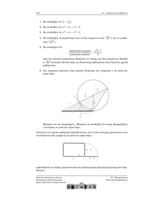 276 5.3. Ασκήσεις στο κεφάλαιο 3
1. Να αποδείξετε ότι α
x
= x
α−x
.
2. Να αποδείξετε ότι x2
+ αx − α2
= 0.
3. Να αποδείξετε ότι x2
+ αx − α2
= 0.
4. Να αποδείξετε το μεγαλύτερο από τα δύο κομμάτια είναι
√
5−1
2
α και το μικρό-
τερο 3−
√
5
2
α.
5. Να αποδείξετε ότι
μεγαλύτερο κομμάτι
μικρότερο κομμάτι
=
√
5 + 1
2
Από την κλασική αρχαιότητα ϑεωρείται ότι λόγος των δύο κομματιών δηλαδή
ο
√
5+1
2
αποτελεί ιδανικό λόγο για διαστάσεις ορθογωνίων (που λέγονται χρυσά
ορθογώνια).
6. Στο παρακάτω ϕαίνεται ένας τρόπος διαίρεσης του τμήματος α σε μέσο και
άκρο λόγο.
Μπορείτε να τον περιγράψετε; Μπορείτε να αποδείξετε ότι όντως εξασφαλίζεται
η διαίρεση σε μέσο και άκρο λόγο;
Πιστεύεται ότι χρυσά ορθογώνια δηλαδή εκείνα που οι δύο πλευρές προκύπτουν από
την διαίρεση ενός τμήματος σε μέσο και άκρο λόγο:
εμφανίζονται σε πολλές αρχιτεκτονικές και καλλιτεχνικές δημιουργίες όπως στον Παρ-
ϑενώνα:
Πρότυπο Πειραματικό Λύκειο
Ευαγγελικής Σχολής Σμύρνης
http://lyk-evsch-n-smyrn.att.sch.gr
Ν.Σ. Μαυρογιάννης
www.nsmavrogiannis.gr
 