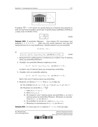 Κεφάλαιο 5. Συμπληρωματικές Ασκήσεις 277
Ο αριθμός
√
5+1
2
= 1, 618 λέγεται και χρυσός λόγος και η διαίρεση ενός τμήματος σε
μέσο και άκρο λόγο ονομάζεται χρυσή τομή. Ο χρυσός λόγος συμβολίζεται διεθνώς με
ϕ (προς τιμήν του Φειδία). Είναι:
ϕ =
√
5 + 1
2
(5.23)
΄Ασκηση 633. Η ακολουθία Fibonacci. Στην άσκηση 417 συναντήσαμε τους
αριθμούς 1, 1, 2, 3, 5, 8,... . Κάθε ένας από αυτούς προκύπτει από τους δύο
προηγουμένους του αν τους προσθέσουμε. Δηλαδή πρόκειται για μια ακολουθία
α1,α2,α3,...,αν ,...
με
α1 = 1, α2 = 1, αν+2 = αν+1 + αν για όλα τα ν = 1,2,... (5.24)
1. Χρησιμοποιείστε αριθμομηχανή ή υπολογιστή για να ϐρείτε τους 40 πρώτους
όρους της ακολουθίας Fibonacci.
2. «Πειράξτε» την ακολουθία Fibonacci ορίζοντας να είναι
α1 = 1, α2 = 2, αν+2 = αν+1 + αν για όλα τα ν = 1,2,...
και ϐρείτε τους 10 πρώτους όρους της «πειραγμένης» ακολουθίας.
3. «Πειράξτε» πάλι την ακολουθία ορίζοντας
α1 = 1, α2 = 2, αν+2 = αν+1 − αν για όλα τα ν = 1,2,...
Βρείτε πάλι τους 10 πρώτους όρους της ακολουθίας.
4. Θεωρείστε την εξίσωση x2
= x + 1. ΄Εστω ρ1 < ρ2 οι ϱίζες της.
(α΄) Να αποδείξετε ότι ρ2
1 = ρ1 + 1, ρ2
2 = ρ2 + 1 και ρ2
2 = ρ2 + 1, ρ3
2 = 2ρ2 + 1
(ϐ΄) Θεωρούμε την ακολουθία uν =
ρν
2 −ρν
1√
5
i. Δείξτε ότι u1 = 1, u2 = 1
ii. Βρείτε τα u3,u4,u5
iii. Να συγκρίνετε τους 5 πρώτους όρους της ακολουθίας uν με τους 5
πρώτους όρους της ακολουθίας Fibonacci. Μπορούμε να συμπερά-
νουμε ότι uν = αν για όλα τα ν;
iv. Να αποδείξετε ότι για όλα τα ν ισχύει uν+2 = uν+1 + uν.
v. Μπορούμε να συμπεράνουμε ότι uν = αν για όλα τα ν;
΄Ασκηση 634. Για ποιες τιμές του m η εξίσωση x2
− x + m = 0 δεν έχει ϱίζες;
Ν.Σ. Μαυρογιάννης
www.nsmavrogiannis.gr
Πρότυπο Πειραματικό Λύκειο
Ευαγγελικής Σχολής Σμύρνης
http://lyk-evsch-n-smyrn.att.sch.gr
 
