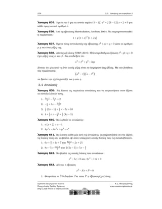 278 5.3. Ασκήσεις στο κεφάλαιο 3
΄Ασκηση 635. Βρείτε τα k για τα οποία ισχύει (k − 12)x2
+ 2 (k − 12)x + 2 ≠ 0 για
κάθε πραγματικό αριθμό x.
΄Ασκηση 636. Από τις εξετάσεις Matriculation, Λονδίνο, 1894. Να παραγοντοποιηθεί
η παράσταση:
1 + y (1 + x)
2
(1 + xy)
΄Ασκηση 637. Βρείτε τους συντελεστές της εξίσωσης x2
+ px + q = 0 ώστε οι αριθμοί
p,q να είναι ϱίζες της.
΄Ασκηση 638. Από τις εξετάσεις STEP, 2010. Η δευτεροβάθμια εξίσωση t2
−pt+q = 0
έχει ϱίζες τους α και β. Να αποδείξετε ότι
α3
+ β3
= p3
− 3qp
Δίνεται ότι μία από τις δύο αυτές ϱίζες είναι το τετράγωνο της άλλης. Με την ϐοήθεια
της παράστασης
(α2
− β)(α − β2
)
να ϐρείτε την σχέση μεταξύ των p και q.
3.4 Ανισώσεις
΄Ασκηση 639. Να λύσετε τις παρακάτω ανισώσεις και να παραστήσετε στον άξονα
το σύνολο λύσεων τους.
1. 2x+1
5
− 3−x
3
> 2
2. −x
2
< 3x − 3+2x
4
3. 1
2
(3x − 1) + x
5
< −7x + 10
4. 4 + 3
2
x > −13
8
+ 1
6
(4x − 3)
΄Ασκηση 640. Να λυθούν οι ανισώσεις:
1. a(x + 2) > x − 1
2. 4μ2
x − 4ν2
x > μ4
− ν4
΄Ασκηση 641. Να λύσετε κάθε μία από τις ανισώσεις, να παραστήσετε σε ένα άξονα
τις λύσεις τους και να ϐρείτε εφ΄ όσον υπάρχουν κοινές λύσεις που τις συναληθεύουν.
1. 6x + 5
7
> 4x + 7 και 8x+3
2
< 2x + 25
2. 8x − 5 > 15x−8
2
και 2 (2x − 3) > 5x − 3
4
΄Ασκηση 642. Να ϐρείτε τις κοινές λύσεις των ανισώσεων:
x2
− 5x > 0 και 2x2
− 11x < 0
΄Ασκηση 643. Δίνεται η εξισωση
x2
− Sx + P = 0
1. Θεωρείστε το S δεδομένο. Για ποια P η εξίσωση έχει λύση;
Πρότυπο Πειραματικό Λύκειο
Ευαγγελικής Σχολής Σμύρνης
http://lyk-evsch-n-smyrn.att.sch.gr
Ν.Σ. Μαυρογιάννης
www.nsmavrogiannis.gr
 