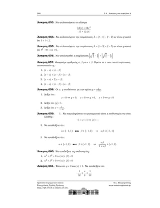 280 5.4. Ασκήσεις στο κεφάλαιο 4
΄Ασκηση 653. Να απλοποιήσετε το κλάσμα
13 ∣x∣ + 12x2
13 + 12 ∣x∣
΄Ασκηση 654. Να απλοποιήσετε την παράσταση A = ∣t − 1∣ − ∣t − 2∣ αν είναι γνωστό
ότι 1 < t < 2.
΄Ασκηση 655. Να απλοποιήσετε την παράσταση A = ∣t − 3∣ − ∣t − 5∣ αν είναι γνωστό
ότι t2
− 8t + 15 < 0.
΄Ασκηση 656. Να υπολογισθεί η παράσταση ∣
√
3
5
− 8
9
∣ + ∣
√
3
5
− 7
10
∣
΄Ασκηση 657. Θεωρούμε αριθμούς α, β με α < β. Βρείτε τα x που, κατά περίπτωση,
ικανοποιούν τις:
1. ∣x − α∣ = ∣x − β∣
2. ∣x − α∣ + ∣x − β∣ = ∣α − β∣
3. ∣x − α∣ = 2 ∣x − β∣
4. ∣x − α∣ = ∣x − β∣ + ∣α − β∣
΄Ασκηση 658. Οι x, y συνδέονται με την σχέση y = x
1+∣x∣
.
1. Δείξτε ότι:
x = 0 ⇔ y = 0, x > 0 ⇔ y > 0, x < 0 ⇔ y < 0
2. Δείξτε ότι ∣y∣ < 1.
3. Δείξτε ότι x = 1
1−∣y∣
.
΄Ασκηση 659. 1. Να συμπληρώσετε το ερωτηματικό ώστε η ισοδυναμία να είναι
αληθής:
−1 < x < 1 ⇔ ∣x∣ < ;
2. Να αποδείξετε ότι:
α ∈ (−1,1) και β ∈ (−1,1) ⇒ αβ ∈ (−1,1)
3. Να αποδείξετε ότι:
α ∈ (−1,1) και β ∈ (−1,1) ⇒
αβ
1 + αβ
∈ (−1,1)
΄Ασκηση 660. Να αποδείξετε τις ισοδυναμίες:
1. α2
+ β2
= 0 ⇔ ∣α∣ + ∣β∣ = 0
2. α2
+ β2
> 0 ⇔ ∣α∣ + ∣β∣ > 0
΄Ασκηση 661. ΄Εστω ότι y ≠ 0 και ∣x∣ ≤ 1. Να αποδείξετε ότι
−
1
∣y∣
≤
x
y
≤
1
∣y∣
Πρότυπο Πειραματικό Λύκειο
Ευαγγελικής Σχολής Σμύρνης
http://lyk-evsch-n-smyrn.att.sch.gr
Ν.Σ. Μαυρογιάννης
www.nsmavrogiannis.gr
 