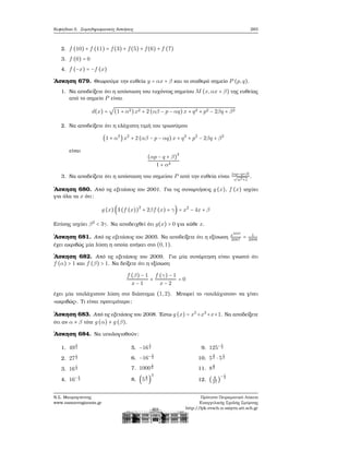 Κεφάλαιο 5. Συμπληρωματικές Ασκήσεις 283
2. f (10) + f (11) = f(3) + f(5) + f(6) + f (7)
3. f (0) = 0
4. f (−x) = −f (x)
΄Ασκηση 679. Θεωρούμε την ευθεία y = αx + β και το σταθερό σημείο P (p,q).
1. Να αποδείξετε ότι η απόσταση του τυχόντος σημείου M (x,αx + β) της ευθείας
από το σημείο P είναι
d(x) =
√
(1 + α2)x2 + 2 (αβ − p − αq) x + q2 + p2 − 2βq + β2
2. Να αποδείξετε ότι η ελάχιστη τιμή του τριωνύμου
(1 + α2
)x2
+ 2 (αβ − p − αq) x + q2
+ p2
− 2βq + β2
είναι
(αp − q + β)
2
1 + α2
3. Να αποδείξετε ότι η απόσταση του σημείου P από την ευθεία είναι
∣αp−q+β∣
√
α2+1
.
΄Ασκηση 680. Από τις εξετάσεις του 2001. Για τις συναρτήσεις g (x), f (x) ισχύει
για όλα τα x ότι:
g (x) (3 (f (x))
2
+ 2βf (x) + γ) = x2
− 4x + β
Επίσης ισχύει β2
< 3γ. Να αποδειχθεί ότι g(x) > 0 για κάθε x.
΄Ασκηση 681. Από τις εξετάσεις του 2005. Να αποδείξετε ότι η εξίσωση x2007
2007
= 1
2008
έχει ακριβώς μία λύση η οποία ανήκει στο (0,1).
΄Ασκηση 682. Από τις εξετάσεις του 2009. Για μία συνάρτηση είναι γνωστό ότι
f (α) > 1 και f (β) > 1. Να δείξετε ότι η εξίσωση
f (β) − 1
x − 1
+
f (γ) − 1
x − 2
= 0
έχει μία τουλάχιστον λύση στο διάστημα (1,2). Μπορεί το «τουλάχιστον» να γίνει
«ακριβώς». Τι είναι προτιμότερο;
΄Ασκηση 683. Από τις εξετάσεις του 2008. ΄Εστω g (x) = x5
+x3
+x+1. Να αποδείξετε
ότι αν α ≠ β τότε g (α) ≠ g (β).
΄Ασκηση 684. Να υπολογισθούν:
1. 49
1
2
2. 27
1
3
3. 16
1
4
4. 16− 1
4
5. −16
1
4
6. −16− 1
4
7. 1000
2
3
8. (5
2
3 )
3
9. 125−1
3
10. 5
2
3 ⋅ 5
1
3
11. 8
2
3
12. ( 8
27
)
− 1
3
Ν.Σ. Μαυρογιάννης
www.nsmavrogiannis.gr
Πρότυπο Πειραματικό Λύκειο
Ευαγγελικής Σχολής Σμύρνης
http://lyk-evsch-n-smyrn.att.sch.gr
 
