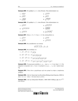 284 5.4. Ασκήσεις στο κεφάλαιο 4
΄Ασκηση 685. Οι αριθμοί α,β,γ είναι ϑετικοί. Να απλοποιήσετε τα:
1.
3
√
64α6
2. 4
√
16β8
3. 4
√
81α12
625β8
4. 3
√
α6β12
5. 3
√
8γ54
6. 3
√
27α51β3
γ9
΄Ασκηση 686. Οι αριθμοί α,β,γ είναι ϑετικοί. Να απλοποιήσετε τα:
1. 4
√
α9β11
2. 31
√
α101β33γ62
3. 5
√
α6β7γ8
4. 5
√
α60β70γ81
5.
5
√
α7β9γ13
5
√
α2β4γ3
6. ( 3
√√
α 4
√
β)
24
΄Ασκηση 687. Είναι α > 0, β < 0 και γ > 0. Να υπολογισθούν τα:
1. 4
√
α4γ8
2. 4
√
α4β8
3. 4
√
α8β4
4.
√
α16β4γ8
΄Ασκηση 688. Να επαληθεύσετε την ισότητα
3
√
9
√
3 + 11
√
2 =
√
3 +
√
2
΄Ασκηση 689. Να αποδείξετε ότι
1.
√
α −
√
β = (α − β) 1
√
α+
√
β
2. 3
√
α − 3
√
β = (α − β) 1
3√
α
2
+ 3√
α 3
√
β+ 3
√
β
2
3. 4
√
α − 4
√
β = (α − β) 1
4√
α
3
+ 4√
α
2 4
√
β+ 4√
α 4
√
β
2
+ 4
√
β
3
4. ν
√
α − ν
√
β = (α − β) 1
ν√
α
ν−1
+ ν√
α
ν−2 ν
√
β+...+ ν√
α ν
√
β
ν−2
+ ν
√
β
ν−1
΄Ασκηση 690. Η γεωμετρική πρόοδος α1,α2,... έχει α1 = α > 0 και λόγο λ > 0. Να
εκφράσετε συναρτήσει των α, λ και ν το γινόμενο α1α2α3 ⋅ ... ⋅ αν των ν πρώτων όρων
της.
΄Ασκηση 691. Ποια είναι η μεγαλύτερη τιμή που μπορεί να πάρει η παράσταση
x+2
2x2+3x+6
;
΄Ασκηση 692. Από τον διαγωνισμό της Καναδικής Μαθηματικής Εταιρείας, 2006 Αν
f(2x + 1) = (x − 12)(x + 13) ποιο είναι το f(31);
΄Ασκηση 693. Από την Ολυμπιάδα Flanders, 1989-1990 Η έβδομη ϱίζα του 7(77
)
είναι ίση με:
Πρότυπο Πειραματικό Λύκειο
Ευαγγελικής Σχολής Σμύρνης
http://lyk-evsch-n-smyrn.att.sch.gr
Ν.Σ. Μαυρογιάννης
www.nsmavrogiannis.gr
 