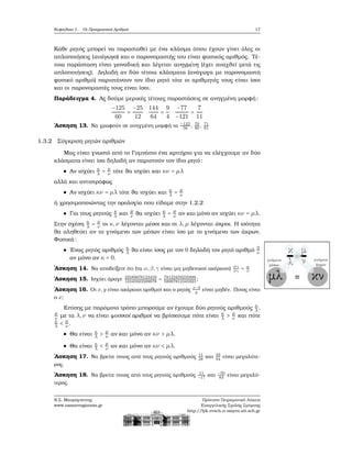 Κεφάλαιο 1. Οι Πραγματικοί Αριθμοί 17
Κάθε ϱητός μπορεί να παρασταθεί με ένα κλάσμα όπου έχουν γίνει όλες οι
απλοποιήσεις (ανάγωγο) και ο παρονομαστής του είναι ϕυσικός αριθμός. Τέ-
τοια παράσταση είναι μοναδική και λέγεται ανηγμένη (έχει αναχθεί μετά τις
απλοποιήσεις). Δηλαδή αν δύο τέτοια κλάσματα (ανάγωγα με παρονομαστή
ϕυσικό αριθμό) παριστάνουν τον ίδιο ϱητό τότε οι αριθμητές τους είναι ίσοι
και οι παρονομαστές τους είναι ίσοι.
Παράδειγμα 4. Ας δούμε μερικές τέτοιες παραστάσεις σε ανηγμένη μορφή:
−125
60
=
−25
12
144
64
=
9
4
−77
−121
=
7
11
΄Ασκηση 13. Να γραφούν σε ανηγμένη μορφή τα −122
56
, 70
80
, 71
81
1.3.2 Σύγκριση ϱητών αριθμών
Μας είναι γνωστό από το Γυμνάσιο ένα κριτήριο για να ελέγχουμε αν δύο
κλάσματα είναι ίσα δηλαδή αν παριστούν τον ίδιο ϱητό:
Αν ισχύει κ
λ = μ
ν τότε ϑα ισχύει και κν = μλ
αλλά και αντιστρόφως
Αν ισχύει κν = μλ τότε ϑα ισχύει και κ
λ = μ
ν
ή χρησιμοποιώντας την ορολογία που είδαμε στην 1.2.2
Για τους ϱητούς κ
λ και
μ
ν ϑα ισχύει κ
λ = μ
ν αν και μόνο αν ισχύει κν = μλ.
Στην σχέση κ
λ = μ
ν οι κ,ν λέγονται μέσοι και οι λ,μ λέγονται άκροι. Η ισότητα
ϑα αληθεύει αν το γινόμενο των μέσων είναι ίσο με το γινόμενο των άκρων.
Φυσικά:
΄Ενας ϱητός αριθμός κ
λ ϑα είναι ίσος με τον 0 δηλαδή τον ϱητό αριθμό 0
ν
αν μόνο αν κ = 0.
΄Ασκηση 14. Να αποδείξετε ότι (τα α,β,γ είναι μη μηδενικοί ακέραιοι)
αγ
βγ
= α
β
΄Ασκηση 15. Ισχύει άραγε 23589878123459
12345923589878
= 78123459235898
58987812345923
;
΄Ασκηση 16. Οι x,y είναι ακέραιοι αριθμοί και ο ϱητός x−3
y
είναι μηδέν. Ποιος είναι
ο x;
Επίσης με παρόμοιο τρόπο μπορούμε αν έχουμε δύο ϱητούς αριθμούς κ
λ,
μ
ν με τα λ,ν να είναι ϕυσικοί αριθμοί να ϐρίσκουμε πότε είναι κ
λ > μ
ν και πότε
κ
λ < μ
ν .
Θα είναι κ
λ > μ
ν αν και μόνο αν κν > μλ.
Θα είναι κ
λ < μ
ν αν και μόνο αν κν < μλ.
΄Ασκηση 17. Να ϐρείτε ποιος από τους ϱητούς αριθμούς 11
28
και 33
94
είναι μεγαλύτε-
ϱος.
΄Ασκηση 18. Να ϐρείτε ποιος από τους ϱητούς αριθμούς 11
−17
και −50
83
είναι μεγαλύ-
τερος.
Ν.Σ. Μαυρογιάννης
www.nsmavrogiannis.gr
Πρότυπο Πειραματικό Λύκειο
Ευαγγελικής Σχολής Σμύρνης
http://lyk-evsch-n-smyrn.att.sch.gr
 