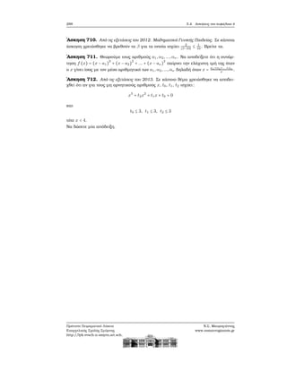 288 5.4. Ασκήσεις στο κεφάλαιο 4
΄Ασκηση 710. Από τις εξετάσεις του 2012. Μαθηματικά Γενικής Παιδείας. Σε κάποια
άσκηση χρειάσθηκε να ϐρεθούν τα β για τα οποία ισχύει 2
∣β−10∣
≤ 1
10
. Βρείτε τα.
΄Ασκηση 711. Θεωρούμε τους αριθμούς a1,α2,...,αν . Να αποδείξετε ότι η συνάρ-
τηση f (x) = (x − a1)
2
+ (x − a2)
2
+ ... + (x − aν)
2
παίρνει την ελάχιστη ιμή της όταν
ο x γίνει ίσος με τον μέσο αριθμητικό των a1,α2,...,αν δηλαδή όταν x = a1+α2+...+αν
ν
.
΄Ασκηση 712. Από τις εξετάσεις του 2013. Σε κάποιο ϑέμα χρειάσθηκε να αποδει-
χθεί ότι αν για τους μη αρνητικούς αριθμούς x, t0, t1, t2 ισχύει:
x3
+ t2x2
+ t1x + t0 = 0
και
t0 ≤ 3, t1 ≤ 3, t2 ≤ 3
τότε x < 4.
Να δώσετε μία απόδειξη.
Πρότυπο Πειραματικό Λύκειο
Ευαγγελικής Σχολής Σμύρνης
http://lyk-evsch-n-smyrn.att.sch.gr
Ν.Σ. Μαυρογιάννης
www.nsmavrogiannis.gr
 