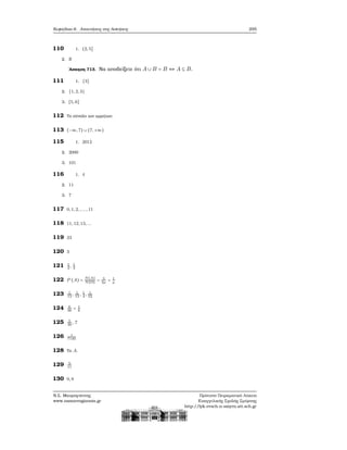 Κεφάλαιο 6. Απαντήσεις στις Ασκήσεις 295
110 1. (2, 5]
2. R
΄Ασκηση 713. Να αποδείξετε ότι A ∪ B = B ⇔ A ⊆ B.
111 1. {3}
2. {1, 2, 3}
3. [5, 6]
112 Το σύνολο των αρρήτων.
113 (−∞, 7) ∪ (7, +∞)
115 1. 2012
2. 2000
3. 101
116 1. 4
2. 11
3. 7
117 0, 1, 2, , ..., 11
118 11, 12, 13, ...
119 23
120 3
121 1
2
, 1
3
122 P (A) =
N(A)
N(Ω)
= 3
3μ
= 1
μ
123 1
13
, 1
13
, 1
4
, 1
52
124 6
36
= 1
6
125 5
36
, 7
126 1
7140
128 Το A.
129 9
11
130 0, 9
Ν.Σ. Μαυρογιάννης
www.nsmavrogiannis.gr
Πρότυπο Πειραματικό Λύκειο
Ευαγγελικής Σχολής Σμύρνης
http://lyk-evsch-n-smyrn.att.sch.gr
 