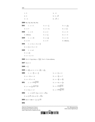 298
1. 3
2. 3
3. −3
4. −3
5. 3 −
√
3
6.
√
3 − 1
239 Ναι, ΄Οχι, Ναι, Ναι, Ναι.
241 1. x = −4
2. x = 7
3. x = − t
α
4. x = −tα
5. x = α
α+1
6. x = 3
α
242 1. x = 8
2. Αδύνατη.
3. x = 4
4. x = 1
6
5. x = −8
6. x = −3
243 1. x = −48
2. x = 11
3. x = 1
11
4. x = 0
5. x = −2
6. Αδύνατη.
244 1. x = 3, x = −3, x = 6
5
2. x = 3
2
, x = 5, x = −2
245 1. x = ±2
2. x = ±3
2
3. x = −1, x = 2
246 Για λ ≠ 5 έχει λύση x = 5λ−4
λ−5
. Για λ = 5 είναι αδύνατη.
247 Για λ = 1.
248 t = 5
4
249 x = αλ
1+λ
, y = α − x = α − αλ
1+λ
= α
1+λ
250 1. x = −37
2
, x = −9
2
2. x = −19, x = −4
3. x = −17, x = −6
4. x = −5
2
, x = 4
5. x = −11
2
, x = 7
6. x = −13
8
, x = 21
8
251 1. x =
−α±
√
α2+4β
2
2. x = −α ± 1
2
√
4α2 + 2β
3. x = 2α, x = −β
4. x = −4α, x = 3
2
α
5. x = −μ±
√
μ2−4ν
2
6. x =
−β±
√
β2−4αγ
2γ
252 1. x = (
√
2 − 1) y, x = (−1 −
√
2) y
2. y = (
√
2 + 1) x, y = (1 −
√
2) x
253 (α΄) λ = 1 (ϐ΄) λ = −1
2
± 1
2
√
13
254
Πρότυπο Πειραματικό Λύκειο
Ευαγγελικής Σχολής Σμύρνης
http://lyk-evsch-n-smyrn.att.sch.gr
Ν.Σ. Μαυρογιάννης
www.nsmavrogiannis.gr
 