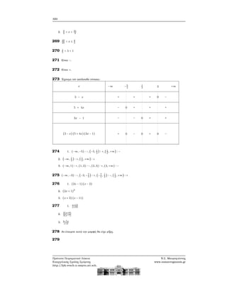 300
2. 9
2
< x < 31
4
269 35
48
< x ≤ 4
3
270 1
5
< λ < 1
271 Είναι −.
272 Είναι +.
273 ΄Εχουμε τον ακόλουθο πίνακα:
x
3 − x
5 + 4x
3x − 1
(3 − x) (5 + 4x)(3x − 1)
−∞ −5
4
1
3 3 +∞
+ + + 0 −
− 0 + + +
− − 0 + +
+ 0 − 0 + 0 −
274 1. (−∞, −5) ∶ −, (−5, 1
2
) ∶ +, (1
2
, +∞) ∶ −
2. (−∞, 1
2
) ∶ +, ( 1
2
, +∞) ∶ +
3. (−∞, 1) ∶ +, (1, 2) ∶ −, (2, 3) ∶ +, (3, +∞) ∶ −
275 (−∞, −3) ∶ −, (−3, −7
5
) ∶ +, (−7
5
, 1
2
) ∶ −, ( 1
2
, +∞) ∶ +
276 1. (2x − 1) (x − 2)
2. (2x + 1)2
3. (x + 3) (x − 11)
277 1. x+13
x+15
2.
2(a+9)
3(a−7)
3. b−7x
x+b
278 Αν έπαιρνε αυτή την μορφή ϑα είχε ϱίζες.
279
Πρότυπο Πειραματικό Λύκειο
Ευαγγελικής Σχολής Σμύρνης
http://lyk-evsch-n-smyrn.att.sch.gr
Ν.Σ. Μαυρογιάννης
www.nsmavrogiannis.gr
 