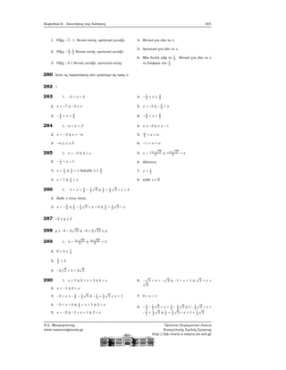 Κεφάλαιο 6. Απαντήσεις στις Ασκήσεις 301
1. Ρίζες −7, 1, ϑετικό εκτός, αρνητικό μεταξύ.
2. Ρίζες −2
3
, 1
3
ϑετικό εκτός, αρνητικό μεταξύ.
3. Ρίζες −8,1 ϑετικό μεταξύ, αρνητικό εκτός.
4. Θετικό για όλα τα x.
5. Αρνητικό για όλα τα x.
6. Μία διπλή ϱίζα το 1
3
. Θετικό για όλα τα x
τα διάφορα του 1
3
.
280 Δείτε τις παραστάσεις σαν τριώνυμα ως προς α
282 +
283 1. −2 < x < 2
2. x ≤ −7 ή −3 ≤ x
3. −1
2
< x < 3
4
4. −3
2
≤ x ≤ 4
3
5. x < −5 ή −5
2
< x
6. −2
3
< x < 3
2
284 1. α < x < β
2. x < −β ή x > −α
3. −α ≤ x ≤ δ
4. x ≤ −δ ή x ≥ −γ
5. α
2
< x < α
6. −γ < x < α
285 1. x < −3 ή 4 < x
2. −1
3
< x < 1
3. x < 1
2
ή 1
2
< x δηλαδή x ≠ 1
2
4. x < 1 ή 1
3
< x
5. x < −1−
√
17
8
ή −1+
√
17
8
< x
6. Αδύνατη
7. x = 1
2
8. κάθε x ∈ R
286 1. −1 < x < 1
2
− 1
2
√
5 ή 1
2
+ 1
2
√
5 < x < 2
2. Κάθε x είναι λύση.
3. x < −4
3
ή 1
2
− 1
2
√
5 < x < 0 ή 1
2
+ 1
2
√
5 < x
287 −2 ≤ y ≤ 2
288 y ≤ −8 − 2
√
15 ή −8 + 2
√
15 ≤ y
289 1. λ < 3−
√
57
8
ή 3+
√
57
8
< λ
2. 0 < λ ≤ 1
4
3. 1
4
< λ
4. −2
√
2 < λ < 2
√
2
290 1. x < 1 ή 2 < x < 3 ή 4 < x
2. x < −1 ή 0 < x
3. −2 < x ≤ −1
2
− 1
2
√
5 ή −1
2
+ 1
2
√
5 ≤ x < 1
4. −3 < x < 0 ή 1
3
< x < 1 ή 2 < x
5. x < −2 ή −1 < x < 1 ή 2 < x
6. −
√
3 < x < −
√
2 ή −1 < x < 1 ή
√
2 < x <√
3
7. 0 < x < 1
8. −1
2
− 1
2
√
5 < x < 1
2
− 1
2
√
5 ή 1− 1
2
√
2 < x <
−1
2
+ 1
2
√
5 ή 1
2
+ 1
2
√
5 < x < 1 + 1
2
√
2
Ν.Σ. Μαυρογιάννης
www.nsmavrogiannis.gr
Πρότυπο Πειραματικό Λύκειο
Ευαγγελικής Σχολής Σμύρνης
http://lyk-evsch-n-smyrn.att.sch.gr
 