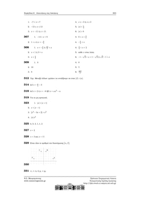 Κεφάλαιο 6. Απαντήσεις στις Ασκήσεις 303
1. −7 < x < 7
2. −12 ≤ x ≤ 12
3. x < −11 ή x > 11
4. x ≤ −3 ή x ≥ 3
5. ∣x∣ < 1
2
6. ∣x∣ > 8
307 1. −14 < x < 8
2. 1 < x ή x < −3
5
3. 0 < x < 2
5
4. −5
2
< x
308 1. x < −4
3
ή 10
3
< x
2. x < 1 ή 3 < x
3. x < 1
2
4. 5
3
< x < 2
5. κάθε x είναι λύση
6. −1 −
√
2 < x < 1 −
√
2 ή
√
2 − 1 < x
309 1. 8
2. 16
3. 8
4. 8
5. 5
6. 287
4
312 ΄Οχι. Μεταξύ άλλων «χαλάει» αν επιλέξουμε να είναι ∣β∣ > ∣α∣.
314 (α΄) x = α
2
− 3
318 (α΄) x = 2 ή x = −6 (ϐ΄) x = ±α2
− α
319 Για τα μη αρνητικά.
323 1. ∣x∣ + ∣x + 1∣
2. x + ∣x − 1∣
3. ∣x2
− 3x + 2∣ + x2
4. ∣x∣x2
325 6, 0, 3, 1, 1, 2
327 x = 2
328 x = 3 και x = 11
329 Είναι όλοι οι αριθμοί του διαστήματος [α, β].
330
331 x1 ≠ x2 ή y1 ≠ y2
Ν.Σ. Μαυρογιάννης
www.nsmavrogiannis.gr
Πρότυπο Πειραματικό Λύκειο
Ευαγγελικής Σχολής Σμύρνης
http://lyk-evsch-n-smyrn.att.sch.gr
 