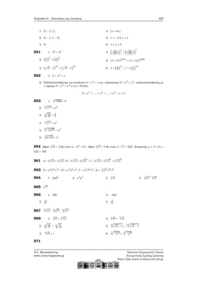 Κεφάλαιο 6. Απαντήσεις στις Ασκήσεις 305
1. R − {−1}
2. R − {−1, −2}
3. R
4. [1, +∞)
5. x < −2 ή 1 ≤ x
6. 1 ≤ x ≤ 5
351 1. 23
< 24
2. ( 2
3
)
5
> (2
3
)
9
3. (
√
2 − 1)
33
> (
√
2 − 1)
44
4. (
√
2+1√
3+1
)
4
> (
√
2+1√
3+1
)
7
5. (1 + ∣x∣)2012
> (1 + ∣x∣)2000
6. 1 + ( 2
3
)
11
> 1 + ( 2
3
)
15
352 1. 0 < x2
< x
2. Πολλαπλασιάζοντας την ανισότητα 0 < x2 < x με x ϐρίσκουμε 0 < x3 < x2, πολλαπλασιάζοντας με
x έχουμε 0 < x4
< x3
κ.ο.κ. Τελικά:
0 < xν
< .... < xμ
< ... < x2
< x < 1
353 1.
4
√
1296 = 6
2.
5
√
a10 = a2
3. 4
√
16
81
= 2
3
4.
r
√
art = at
5.
3
√
3
√
a36 = a4
6.
4
√
8 3
√
8 = 2
354 Αφού 4
√
α = 3 ϑα είναι α = 34
= 81. Αφού 4
√
β = 5 ϑα είναι β = 54
= 625. Επομένως α + β = 81 +
625 = 706
361 A = 2 3
√
3 + 3 3
√
2, B = 3 4
√
2 + 2 4
√
2
3
, Γ = 2 5
√
2 + 2 5
√
2
2
+ 2 5
√
2
3
363 A = α2
β4
γ11
, B = α4
β3
γ5
, Γ = α2
β3
γ2
, Δ = 3
√
α
7
β9
γ6
364 1. 2pd2
2. x3
y7
3. 8
√
x 4. 3
√
α
2 12
√
β
365
√
t3
366 1. 396
2. 4
11
3. −945
4. 4
11
367 12
√
α4, 12
√
β3, 12
√
γ2
369 1.
3
√
6 < 3
√
11
2. 5
√
6
11
> 5
√
7
13
3.
13
√
3 > 1
4.
5
√
8 > 15
√
8
5.
4
√√
2 − 1 <
14
√√
2 − 1
6.
5
√
11
√
7 <
4
√
13
√
7
371
Ν.Σ. Μαυρογιάννης
www.nsmavrogiannis.gr
Πρότυπο Πειραματικό Λύκειο
Ευαγγελικής Σχολής Σμύρνης
http://lyk-evsch-n-smyrn.att.sch.gr
 