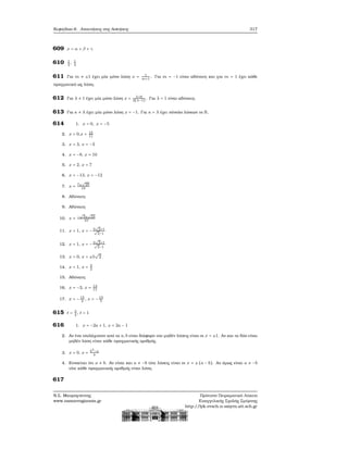 Κεφάλαιο 6. Απαντήσεις στις Ασκήσεις 317
609 x = α + β + γ
610 1
2
, 1
4
611 Για m ≠ ±1 έχει μία μόνο λύση x = 1
m+1
. Για m = −1 είναι αδύνατη και για m = 1 έχει κάθε
πραγματικό ως λύση.
612 Για λ ≠ 1 έχει μία μόνο λύση x = λ+6
3(λ−1)
. Για λ = 1 είναι αδύνατη.
613 Για κ ≠ λ έχει μία μόνο λύση x = −1. Για κ = λ έχει σύνολο λύσεων το R.
614 1. x = 0, x = −5
2. x = 0,x = 15
11
3. x = 3, x = −3
4. x = −8, x = 10
5. x = 2, x = 7
6. x = −13, x = −12
7. x = 7±
√
29
10
8. Αδύνατη
9. Αδύνατη
10. x = −
√
3±
√
23
10
11. x = 1, x = −3
√
2+1√
2−1
12. x = 1, x = −3
√
2+1√
2−1
13. x = 0, x = ±5
√
2
14. x = 1, x = 3
2
15. Αδύνατη
16. x = −3, x = 13
11
17. x = −15
2
, x = −13
5
615 t = 3
4
, t = 1
616 1. x = −2a + 1, x = 2a − 1
2. Αν ένα τουλάχιστον από τα a, b είναι διάφορο του μηδέν λύσεις είναι οι x = ±1. Αν και τα δύο είναι
μηδέν λύση είναι κάθε πραγματικός αριθμός.
3. x = 0, x = b3
−a
b
4. Εννοείται ότι a ≠ b. Αν είναι και a ≠ −b τότε λύσεις είναι οι x = ±(a − b). Αν όμως είναι a ≠ −b
τότε κάθε πραγματικός αριθμός είναι λύση.
617
Ν.Σ. Μαυρογιάννης
www.nsmavrogiannis.gr
Πρότυπο Πειραματικό Λύκειο
Ευαγγελικής Σχολής Σμύρνης
http://lyk-evsch-n-smyrn.att.sch.gr
 