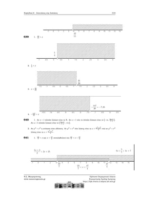 Κεφάλαιο 6. Απαντήσεις στις Ασκήσεις 319
639 1. 42
11
< x
2. 1
4
< x
3. x < 35
29
4. −147
20
< x
640 1. Αν a = 1 σύνολο λύσεων είναι το R. Αν a > 1 τότε το σύνολο λύσεων είναι το (−∞, 2a+1
1−a
).
Αν a < 1 σύνολο λύσεων είναι το ( 2a+1
1−a
, +∞).
2. Αν μ2
= ν2
η ανίσωση είναι αδύνατη. Αν μ2
> ν2
τότε λύσεις είναι τα x > μ2
+ν2
4
ενώ αν μ2
< ν2
λύσεις είναι τα x < μ2
+ν2
4
.
641 1. 22
7
< x και x < 47
4
συναληθεύουν στα 22
7
< x < 47
4
Ν.Σ. Μαυρογιάννης
www.nsmavrogiannis.gr
Πρότυπο Πειραματικό Λύκειο
Ευαγγελικής Σχολής Σμύρνης
http://lyk-evsch-n-smyrn.att.sch.gr
 