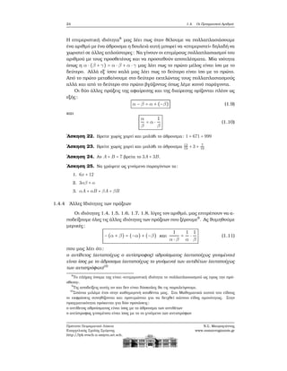 24 1.4. Οι Πραγματικοί Αριθμοί
Η επιμεριστική ιδιότητα8
μας λέει πως όταν ϑέλουμε να πολλαπλασιάσουμε
ένα αριθμό με ένα άθροισμα η δουλειά αυτή μπορεί να «επιμεριστεί» δηλαδή να
χωριστεί σε άλλες απλούστερες: Να γίνουν οι επιμέρους πολλαπλασιασμοί του
αριθμού με τους προσθετέους και να προστεθούν αποτελέσματα. Μία ισότητα
όπως η α ⋅ (β + γ) = α ⋅ β + α ⋅ γ μας λέει πως το πρώτο μέλος είναι ίσο με το
δεύτερο. Αλλά εξ΄ ίσου καλά μας λέει πως το δεύτερο είναι ίσο με το πρώτο.
Από το πρώτο μεταβαίνουμε στο δεύτερο εκτελώντας τους πολλαπλασιασμούς
αλλά και από το δεύτερο στο πρώτο ϐγάζοντας όπως λέμε κοινό παράγοντα.
Οι δύο άλλες πράξεις της αφαίρεσης και της διαίρεσης ορίζονται πλέον ως
εξής:
α − β = α + (−β) (1.9)
και
α
β
= α ⋅
1
β
(1.10)
΄Ασκηση 22. Βρείτε χωρίς χαρτί και μολύβι το άθροισμα: 1 + 671 + 999
΄Ασκηση 23. Βρείτε χωρίς χαρτί και μολύβι το άθροισμα 12
19
+ 3 + 7
19
΄Ασκηση 24. Αν A + B = 7 ϐρείτε το 3A + 3B.
΄Ασκηση 25. Να γράψετε ως γινόμενο παραγόντων τα:
1. 6x + 12
2. 3αβ + α
3. αA + αB + βA + βB
1.4.4 ΄Αλλες Ιδιότητες των πράξεων
Οι ιδιότητες 1.4, 1.5, 1.6, 1.7, 1.8, λίγες τον αριθμό, μας επιτρέπουν να α-
ποδείξουμε όλες τις άλλες ιδιότητες των πράξεων που ξέρουμε9
. Ας ϑυμηθούμε
μερικές:
−(α + β) = (−α) + (−β) και
1
α ⋅ β
=
1
α
⋅
1
β
(1.11)
που μας λέει ότι:
ο αντίθετος (αντιστοίχως ο αντίστροφος) αθροίσματος (αντιστοίχως γινομένου)
είναι ίσος με το άθροισμα (αντιστοίχως το γινόμενο) των αντιθέτων (αντιστοίχως
των αντιστρόφων)10
8
Το πλήρες όνομα της είναι «επιμεριστική ιδιότητα το πολλαπλασιασμού ως προς την πρό-
σθεση».
9
Τις αποδείξεις αυτές αν και δεν είναι δύσκολες ϑα τις παραλείψουμε.
10
Σπάνια μιλάμε έτσι στην καθημερινή κουβέντα μας. Στα Μαθηματικά αυτού του είδους
οι εκφράσεις συνηθίζονται και προτιμώνται για να δειχθεί κάποιο είδος ομοιότητας. Στην
πραγματικότητα πρόκειται για δύο προτάσεις:
ο αντίθετος αθροίσματος είναι ίσος με το άθροισμα των αντιθέτων
ο αντίστροφος γινομένου είναι ίσος με το το γινόμενο των αντιστρόφων
Πρότυπο Πειραματικό Λύκειο
Ευαγγελικής Σχολής Σμύρνης
http://lyk-evsch-n-smyrn.att.sch.gr
Ν.Σ. Μαυρογιάννης
www.nsmavrogiannis.gr
 